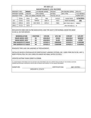 XX XXX LLC
MAINTENANCE LOG RECORD
AIRCRAFT REG NXXGS LH ENGINE SERIAL P91363 RH ENGINE SERIAL P91371
AIRCRAFT SERIAL 2581XX APU SERIAL 877641 APU TYPE T-62-40C8D1
AIRCRAFT TYPE BAe 125-800A ENGINE TYPE TFE731-5R-1H FORM VER 5
TOTAL LDGS APU HRS CYCLES EVENT DATE 1/16/2013
A/C 7228.1 5102 TSMOH 3087.9 7813 INDEX NUMBER 195
ENG 1 6990.6 4970 APU TACH 4976.3 7805 APU TACH ADJ (-) 1888.4
ENG 2 7173.1 5073 APU CYC ADJ (+) 8
REPLACED RH INBD AND OUTBD MAIN WHEEL AND TIRE ASSY’S FOR NORMAL WEAR PER AMM
32-40-12. OK FOR SERVICE.
NOMENCLATURE POSITION P/N ON S/N ON P/N OFF S/N OFF
MAIN WHEEL ASSY #3 AHA1814 LR165 AHA1814 WW032
MAIN WHEEL ASSY #4 AHA1814 SL105 AHA1814 LC290
TIRE GOODYR FLT EAGLE #3 237K23-2 12842833 237K23-2 11302980
TIRE GOODYR FLT EAGLE #4 237K23-2 11602508 237K23-2 11322953
REMOVED TIRES HAD 166 LANDINGS AT REPLACEMENT.
INSTALLED WHEELS OVERHAULED BY NORTHCOAST LANDING SYSTEMS, INC, 13005 YORK DELTA DR, UNIT 2,
NORTH ROYALTON, OH, CRS L5NR1270 UNDER WO 4606, DATED 2/1/2012.
UPDATED AVTRAK TASK# 320007 & 320008.
ALL MAINTENANCE PERFORMED ON THIS AIRCRAFT WAS PERFORMED IAW THE CURRENT REGULATIONS OF THE FEDERAL AVIATION
ADMINISTRATION AND IS APPROVED FOR RETURN TO SERVICE WITH RESPECT TO THE WORK PERFORMED.
SIGNATURE: CERTIFICATE NO. A&P 3357851
GREGORY A. STULTZ
 