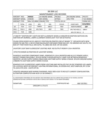 XX XXX LLC
MAINTENANCE LOG RECORD
AIRCRAFT REG NXXGS LH ENGINE SERIAL P91363 RH ENGINE SERIAL P91371
AIRCRAFT SERIAL 2581XX APU SERIAL 877641 APU TYPE T-62-40C8D1
AIRCRAFT TYPE BAe 125-800A ENGINE TYPE TFE731-5R-1H FORM VER 5
TOTAL LDGS APU HRS CYCLES EVENT DATE 4/11/2013
A/C 7254 5117 TSMOH 3085.9 7810 INDEX NUMBER 197
ENG 1 7016.5 4985 APU TACH 3097 7833 APU TACH ADJ (-) 1884.4
ENG 2 7199 5088 APU CYC ADJ (+) 8
LT AND RT "IGNITION ON" LIGHTS DO NOT ILLUMINATE WHEN LH AND/OR RH IGNITION SWITCHES ON.
IGNITION OPS NORMAL; LAMPS ILLUMINATE WHEN LIGHT TEST SW ACTIVATED.
FOUND OPEN DIODES IN D15 AND D17 POSITION ON PRINTED CIRCUIT BOARD "S". REPLACED WITH NEW
DIODES PN 568-7921-1-ND (CV7040 EQUIVALENT) OBTAINED FROM DIGI-KEY, 701 BROOKS AVE SOUTH, PO
BOX 677 THIEF RIVER FALLS, MN 56701, TEL (800) 344-4539. OP CKS GOOD.
LAVATORY LIGHT BAR FLUORESCENT LIGHTING INOP. NO OUTPUT FROM PI-156-4 INVERTER.
EFFECTED MINOR ALTERATION OF LAVATORY WIRING.
IN MIDDLE LAVATORY COMPONENT PANEL, REMOVED PI-156-4 INVERTER AND AL5117 POWER SUPPLY,
WEIGHT CHANGE NEGLIGIBLE. SPLICED INLINE FUSEHOLDER WITH 3 AMP FUSE BETWEEN (REMOVED)
INVERTER +28 VDC SUPPLY WIRE# LY8A20 AND LIGHT BAR SUPPLY WIRE# LY16A18. SPLICED GROUND WIRE#
LY8B20N TO LIGHT BAR SUPPLY WIRE# LY15A18.
REMOVED FIVE FLUORESCENT LAMPS FROM LIGHT BAR AND INSTALLED FIVE 28 VDC POWERED LED LAMPS,
PN L1235250, MFG'D BY AIRCRAFT LIGHTING INTERNATIONAL, 45 EDISON AVE, WEST BABYLON, NY 11704
TEL (631) 474-2254. LIGHTS OP OK.
UPDATED ARKANSAS MOD WIRING DIAGRAMS, PAGE 3005-6103 TO REFLECT CURRENT CONFIGURATION.
ALTERATION COMPLETED IAW AC43-13-1B CHANGE 1.
ALL MAINTENANCE PERFORMED ON THIS AIRCRAFT WAS PERFORMED IAW THE CURRENT REGULATIONS OF THE FEDERAL AVIATION
ADMINISTRATION AND IS APPROVED FOR RETURN TO SERVICE WITH RESPECT TO THE WORK PERFORMED.
SIGNATURE: CERTIFICATE NO. A&P 3357851
GREGORY A. STULTZ
 
