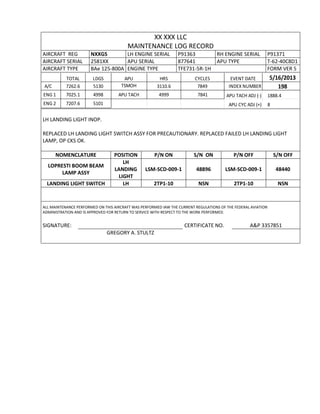 XX XXX LLC
MAINTENANCE LOG RECORD
AIRCRAFT REG NXXGS LH ENGINE SERIAL P91363 RH ENGINE SERIAL P91371
AIRCRAFT SERIAL 2581XX APU SERIAL 877641 APU TYPE T-62-40C8D1
AIRCRAFT TYPE BAe 125-800A ENGINE TYPE TFE731-5R-1H FORM VER 5
TOTAL LDGS APU HRS CYCLES EVENT DATE 5/16/2013
A/C 7262.6 5130 TSMOH 3110.6 7849 INDEX NUMBER 198
ENG 1 7025.1 4998 APU TACH 4999 7841 APU TACH ADJ (-) 1888.4
ENG 2 7207.6 5101 APU CYC ADJ (+) 8
LH LANDING LIGHT INOP.
REPLACED LH LANDING LIGHT SWITCH ASSY FOR PRECAUTIONARY. REPLACED FAILED LH LANDING LIGHT
LAMP, OP CKS OK.
NOMENCLATURE POSITION P/N ON S/N ON P/N OFF S/N OFF
LOPRESTI BOOM BEAM
LAMP ASSY
LH
LANDING
LIGHT
LSM-SCD-009-1 48896 LSM-SCD-009-1 48440
LANDING LIGHT SWITCH LH 2TP1-10 NSN 2TP1-10 NSN
ALL MAINTENANCE PERFORMED ON THIS AIRCRAFT WAS PERFORMED IAW THE CURRENT REGULATIONS OF THE FEDERAL AVIATION
ADMINISTRATION AND IS APPROVED FOR RETURN TO SERVICE WITH RESPECT TO THE WORK PERFORMED.
SIGNATURE: CERTIFICATE NO. A&P 3357851
GREGORY A. STULTZ
 