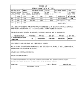 XX XXX LLC
MAINTENANCE LOG RECORD
AIRCRAFT REG NXXGS LH ENGINE SERIAL P91363 RH ENGINE SERIAL P91371
AIRCRAFT SERIAL 2581XX APU SERIAL 877641 APU TYPE T-62-40C8D1
AIRCRAFT TYPE BAe 125-800A ENGINE TYPE TFE731-5R-1H FORM VER 5
TOTAL LDGS APU HRS CYCLES EVENT DATE 6/12/2013
A/C 7267.9 5138 TSMOH 3111.6 7858 INDEX NUMBER 199
ENG 1 7030.4 5006 APU TACH 5000 7850 APU TACH ADJ (-) 1888.4
ENG 2 7212.9 5109 APU CYC ADJ (+) 8
REPLACED LH AFCS FGC FOR INTERMITTENT AUTOPILOT DISCONNECT. CREW’S FLIGHT FAULT SUMMARY
POSTFLT DATA RECORD INDICATES #1 FLIGHT GUIDANCE COMPUTER INTERNAL FAULT.
INSTALLED REPAIRED FZ-800 IN LH POSITION, PERFORMED GROUND TEST OF AFCS, CKS OK.
NOMENCLATURE POSITION P/N ON S/N ON P/N OFF S/N OFF
#1 FZ-800 FLT GUIDANCE
COMPUTER
LH 7003974-732 91123099 700374-732 9003214
REMOVED UNIT HAD 243 HOURS AND 192 CYCLES AT FAILURE.
INSTALLED UNIT OBTAINED FROM HONEYWELL, 7825 RIDGEPOINT DR, IRVING, TX 75063, CRS# TT1R518K,
UNDER WO## 5006212541 DATED 4/4/2013.
SERVICED AUX HYDRAULIC RESERVOIR.
UPDATED AVTRAK RECORDS.
ALL MAINTENANCE PERFORMED ON THIS AIRCRAFT WAS PERFORMED IAW THE CURRENT REGULATIONS OF THE FEDERAL AVIATION
ADMINISTRATION AND IS APPROVED FOR RETURN TO SERVICE WITH RESPECT TO THE WORK PERFORMED.
SIGNATURE: CERTIFICATE NO. A&P 3357851
GREGORY A. STULTZ
 