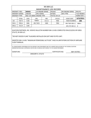 XX XXX LLC
MAINTENANCE LOG RECORD
AIRCRAFT REG NXXGS LH ENGINE SERIAL P91363 RH ENGINE SERIAL P91371
AIRCRAFT SERIAL 2581XX APU SERIAL 877641 APU TYPE T-62-40C8D1
AIRCRAFT TYPE BAe 125-800A ENGINE TYPE TFE731-5R-1H FORM VER 5
TOTAL LDGS APU HRS CYCLES EVENT DATE 6/13/2013
A/C 7267.9 5138 TSMOH 3111.6 7858 INDEX NUMBER 200
ENG 1 7030.4 5006 APU TACH 5000 7850 APU TACH ADJ (-) 1884.4
ENG 2 7212.9 5109 APU CYC ADJ (+) 8
AVIATION PARTNERS, INC. SERVICE BULLETIN NUMBER SBH-13-001 COMPLETED ON 6/13/2013 BY GREG
STULTZ, XX XXX LLC.
"DO NOT EXCEED FL340" PLACARDS INSTALLED ON CAPT AND FO PFD UNIT.
INSERTED SBH-13-001 "MAXIMUM PERMISSIBLE ALTITUDE" PAGE IN LIMITATIONS SECTION OF AIRPLANE
FLIGHT MANUAL.
ALL MAINTENANCE PERFORMED ON THIS AIRCRAFT WAS PERFORMED IAW THE CURRENT REGULATIONS OF THE FEDERAL AVIATION
ADMINISTRATION AND IS APPROVED FOR RETURN TO SERVICE WITH RESPECT TO THE WORK PERFORMED.
SIGNATURE: CERTIFICATE NO. A&P 3357851
GREGORY A. STULTZ
 