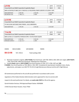 6/9/98 AFTT CYCLES
Transcribed Exxon Mobil Corporation Irregularities Report 3663.2 2334
REPLACED PILOT SIDE LH #1 COOLING FAN BLOWER, FROM ARNONI AVIATION. NEW.
DESCRIPTION PN ON SN ON SN OFF
BLOWER FAN TBL-2.5 NSN NSN
6/19/98 AFTT CYCLES
Transcribed Exxon Mobil Corporation Irregularities Report 3669 2336
CW SB 32-3015, REVISED NOSE WHEEL AXLE SHIMMING
DESCRIPTION PN ON SN ON SN OFF
7/16/98 AFTT CYCLES
Transcribed Exxon Mobil Corporation Irregularities Report 3706.9 2353
REPLACED LAV LIGHTING POWER SUPPLY TO FIX INOP LIGHTS
DESCRIPTION PN ON SN ON SN OFF
POWER SUPPLY AL-5117 2095 608
EXXON BAE125-800A S/N NA04XX NXXXX
08-13-98 TAT: 3724.4 Total Landings 2363
 Removed Customer’s engines, S/N P-91363, from the #1 pos. with TSN: 3594.4, CSN: 2307 and engine, S/N P-91371
, TSN: 3724.4 CSN: 2360 from the #2 pos. following Core Inspections.
 Installed Bank engines, S/N P-97402C from the #1 position at TSN: 1777.1 CSN: 1107 and S/N
P-91403C, from the #2 position at TSN: 2801.8, CSN: 1947. Completed all required post installation tests, checks,
adjustments, and engine runs IAW TFE 731-5R-1H Light Maintenance Manual and Aircraft’s Flight Manual.
All maintenance performed on this aircraft was performed in accordance with current
regulations of the Federal Aviation Administration and is approved for return to service with
respect to the work performed. For details, see work order 59171 on file at this agency.
Garrett Aviation Services, FAA Approved Repair Station: XB1R606K
17250 Chanute Road, Houston, Texas 77032
By: _____________________________________
 