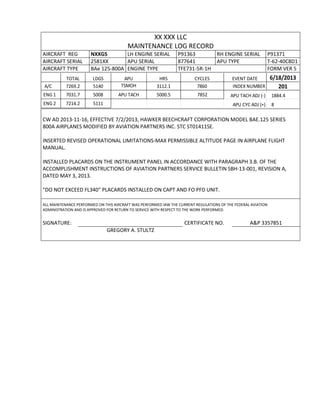 XX XXX LLC
MAINTENANCE LOG RECORD
AIRCRAFT REG NXXGS LH ENGINE SERIAL P91363 RH ENGINE SERIAL P91371
AIRCRAFT SERIAL 2581XX APU SERIAL 877641 APU TYPE T-62-40C8D1
AIRCRAFT TYPE BAe 125-800A ENGINE TYPE TFE731-5R-1H FORM VER 5
TOTAL LDGS APU HRS CYCLES EVENT DATE 6/18/2013
A/C 7269.2 5140 TSMOH 3112.1 7860 INDEX NUMBER 201
ENG 1 7031.7 5008 APU TACH 5000.5 7852 APU TACH ADJ (-) 1884.4
ENG 2 7214.2 5111 APU CYC ADJ (+) 8
CW AD 2013-11-16, EFFECTIVE 7/2/2013, HAWKER BEECHCRAFT CORPORATION MODEL BAE.125 SERIES
800A AIRPLANES MODIFIED BY AVIATION PARTNERS INC. STC ST01411SE.
INSERTED REVISED OPERATIONAL LIMITATIONS-MAX PERMISSIBLE ALTITUDE PAGE IN AIRPLANE FLIGHT
MANUAL.
INSTALLED PLACARDS ON THE INSTRUMENT PANEL IN ACCORDANCE WITH PARAGRAPH 3.B. OF THE
ACCOMPLISHMENT INSTRUCTIONS OF AVIATION PARTNERS SERVICE BULLETIN SBH-13-001, REVISION A,
DATED MAY 3, 2013.
"DO NOT EXCEED FL340" PLACARDS INSTALLED ON CAPT AND FO PFD UNIT.
ALL MAINTENANCE PERFORMED ON THIS AIRCRAFT WAS PERFORMED IAW THE CURRENT REGULATIONS OF THE FEDERAL AVIATION
ADMINISTRATION AND IS APPROVED FOR RETURN TO SERVICE WITH RESPECT TO THE WORK PERFORMED.
SIGNATURE: CERTIFICATE NO. A&P 3357851
GREGORY A. STULTZ
 