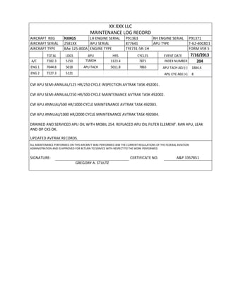XX XXX LLC
MAINTENANCE LOG RECORD
AIRCRAFT REG NXXGS LH ENGINE SERIAL P91363 RH ENGINE SERIAL P91371
AIRCRAFT SERIAL 2581XX APU SERIAL 877641 APU TYPE T-62-40C8D1
AIRCRAFT TYPE BAe 125-800A ENGINE TYPE TFE731-5R-1H FORM VER 5
TOTAL LDGS APU HRS CYCLES EVENT DATE 7/16/2013
A/C 7282.3 5150 TSMOH 3123.4 7871 INDEX NUMBER 204
ENG 1 7044.8 5018 APU TACH 5011.8 7863 APU TACH ADJ (-) 1884.4
ENG 2 7227.3 5121 APU CYC ADJ (+) 8
CW APU SEMI-ANNUAL/125 HR/250 CYCLE INSPECTION AVTRAK TASK 492001.
CW APU SEMI-ANNUAL/250 HR/500 CYCLE MAINTENANCE AVTRAK TASK 492002.
CW APU ANNUAL/500 HR/1000 CYCLE MAINTENANCE AVTRAK TASK 492003.
CW APU ANNUAL/1000 HR/2000 CYCLE MAINTENANCE AVTRAK TASK 492004.
DRAINED AND SERVICED APU OIL WITH MOBIL 254. REPLACED APU OIL FILTER ELEMENT. RAN APU, LEAK
AND OP CKS OK.
UPDATED AVTRAK RECORDS.
ALL MAINTENANCE PERFORMED ON THIS AIRCRAFT WAS PERFORMED IAW THE CURRENT REGULATIONS OF THE FEDERAL AVIATION
ADMINISTRATION AND IS APPROVED FOR RETURN TO SERVICE WITH RESPECT TO THE WORK PERFORMED.
SIGNATURE: CERTIFICATE NO. A&P 3357851
GREGORY A. STULTZ
 