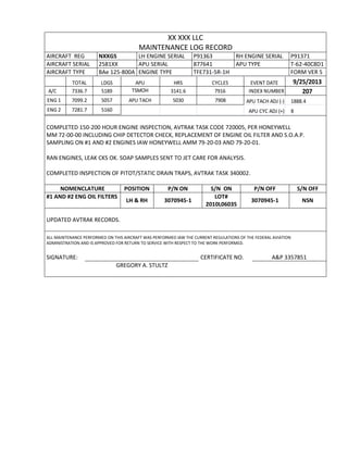 XX XXX LLC
MAINTENANCE LOG RECORD
AIRCRAFT REG NXXGS LH ENGINE SERIAL P91363 RH ENGINE SERIAL P91371
AIRCRAFT SERIAL 2581XX APU SERIAL 877641 APU TYPE T-62-40C8D1
AIRCRAFT TYPE BAe 125-800A ENGINE TYPE TFE731-5R-1H FORM VER 5
TOTAL LDGS APU HRS CYCLES EVENT DATE 9/25/2013
A/C 7336.7 5189 TSMOH 3141.6 7916 INDEX NUMBER 207
ENG 1 7099.2 5057 APU TACH 5030 7908 APU TACH ADJ (-) 1888.4
ENG 2 7281.7 5160 APU CYC ADJ (+) 8
COMPLETED 150-200 HOUR ENGINE INSPECTION, AVTRAK TASK CODE 720005, PER HONEYWELL
MM 72-00-00 INCLUDING CHIP DETECTOR CHECK, REPLACEMENT OF ENGINE OIL FILTER AND S.O.A.P.
SAMPLING ON #1 AND #2 ENGINES IAW HONEYWELL AMM 79-20-03 AND 79-20-01.
RAN ENGINES, LEAK CKS OK. SOAP SAMPLES SENT TO JET CARE FOR ANALYSIS.
COMPLETED INSPECTION OF PITOT/STATIC DRAIN TRAPS, AVTRAK TASK 340002.
NOMENCLATURE POSITION P/N ON S/N ON P/N OFF S/N OFF
#1 AND #2 ENG OIL FILTERS
LH & RH 3070945-1
LOT#
2010L06035
3070945-1 NSN
UPDATED AVTRAK RECORDS.
ALL MAINTENANCE PERFORMED ON THIS AIRCRAFT WAS PERFORMED IAW THE CURRENT REGULATIONS OF THE FEDERAL AVIATION
ADMINISTRATION AND IS APPROVED FOR RETURN TO SERVICE WITH RESPECT TO THE WORK PERFORMED.
SIGNATURE: CERTIFICATE NO. A&P 3357851
GREGORY A. STULTZ
 