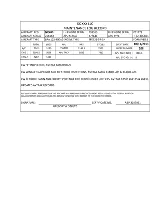 XX XXX LLC
MAINTENANCE LOG RECORD
AIRCRAFT REG NXXGS LH ENGINE SERIAL P91363 RH ENGINE SERIAL P91371
AIRCRAFT SERIAL 2581XX APU SERIAL 877641 APU TYPE T-62-40C8D1
AIRCRAFT TYPE BAe 125-800A ENGINE TYPE TFE731-5R-1H FORM VER 5
TOTAL LDGS APU HRS CYCLES EVENT DATE 10/11/2013
A/C 7342 5190 TSMOH 3143.6 7920 INDEX NUMBER 208
ENG 1 7104.5 5058 APU TACH 5032 7912 APU TACH ADJ (-) 1884.4
ENG 2 7287 5161 APU CYC ADJ (+) 8
CW "E" INSPECTION, AVTRAK TASK 050520
CW WINGLET NAV LIGHT AND TIP STROBE INSPECTIONS, AVTRAK TASKS 334001-API & 334003-API.
CW PERIODIC CABIN AND COCKPIT PORTABLE FIRE EXTINGUISHER UNIT CKS, AVTRAK TASKS 262135 & 26136.
UPDATED AVTRAK RECORDS.
ALL MAINTENANCE PERFORMED ON THIS AIRCRAFT WAS PERFORMED IAW THE CURRENT REGULATIONS OF THE FEDERAL AVIATION
ADMINISTRATION AND IS APPROVED FOR RETURN TO SERVICE WITH RESPECT TO THE WORK PERFORMED.
SIGNATURE: CERTIFICATE NO. A&P 3357851
GREGORY A. STULTZ
 