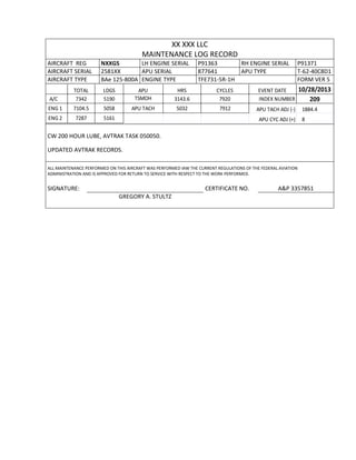 XX XXX LLC
MAINTENANCE LOG RECORD
AIRCRAFT REG NXXGS LH ENGINE SERIAL P91363 RH ENGINE SERIAL P91371
AIRCRAFT SERIAL 2581XX APU SERIAL 877641 APU TYPE T-62-40C8D1
AIRCRAFT TYPE BAe 125-800A ENGINE TYPE TFE731-5R-1H FORM VER 5
TOTAL LDGS APU HRS CYCLES EVENT DATE 10/28/2013
A/C 7342 5190 TSMOH 3143.6 7920 INDEX NUMBER 209
ENG 1 7104.5 5058 APU TACH 5032 7912 APU TACH ADJ (-) 1884.4
ENG 2 7287 5161 APU CYC ADJ (+) 8
CW 200 HOUR LUBE, AVTRAK TASK 050050.
UPDATED AVTRAK RECORDS.
ALL MAINTENANCE PERFORMED ON THIS AIRCRAFT WAS PERFORMED IAW THE CURRENT REGULATIONS OF THE FEDERAL AVIATION
ADMINISTRATION AND IS APPROVED FOR RETURN TO SERVICE WITH RESPECT TO THE WORK PERFORMED.
SIGNATURE: CERTIFICATE NO. A&P 3357851
GREGORY A. STULTZ
 