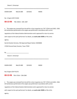 Steven C. Griesmyer
++++++++++++++++++++++++++++++++++++++++++++++++++++++++++++++++
EXXON CORP. BAe125-800 S/N 0421 NXXXX
No. 1 Engine S/N P-91363
08-13-98 TSN: 3594.4 CSN: 2307
 This engine was removed from Aircraft for a Core Inspection at a TAT: 3724.4 and LDGS.: 2363.
All maintenance performed on this engine was performed in accordance with current
regulations of the Federal Aviation Administration and is approved for return to service
with respect to the work performed. For details, see work order 59395 on file at this
agency.
Garrett Aviation Services, FAA Approved Repair Station: XB1R606K
17250 Chanute Road, Houston, Texas 77032
By: ________________________________
Steven C. Griesmyer
++++++++++++++++++++++++++++++++++++++++++++++++++++++++++++++++
EXXON CORP. BAe125-800 S/N 0421 NXXXX
No.2 Engine S/N P-91371
08-13-98 TSN: 3724.4 CSN 2360
 This engine was removed from Aircraft for a Core Inspection at a TAT: 3724.4 and LDGS.: 2363.
All maintenance performed on this engine was performed in accordance with current
regulations of the Federal Aviation Administration and is approved for return to service
with respect to the work performed. For details, see work order 59395 on file at this
agency.
 