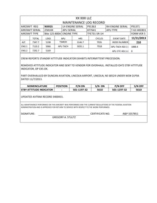 XX XXX LLC
MAINTENANCE LOG RECORD
AIRCRAFT REG NXXGS LH ENGINE SERIAL P91363 RH ENGINE SERIAL P91371
AIRCRAFT SERIAL 2581XX APU SERIAL 877641 APU TYPE T-62-40C8D1
AIRCRAFT TYPE BAe 125-800A ENGINE TYPE TFE731-5R-1H FORM VER 5
TOTAL LDGS APU HRS CYCLES EVENT DATE 11/11/2013
A/C 7347.7 5198 TSMOH 3146.7 7926 INDEX NUMBER 210
ENG 1 7110.2 5066 APU TACH 5035.1 7918 APU TACH ADJ (-) 1888.4
ENG 2 7292.7 5169 APU CYC ADJ (+) 8
CREW REPORTS STANDBY ATTITUDE INDICATOR EXHIBITS INTERMITTENT PRECESSION.
REMOVED ATTITUDE INDICATOR AND SENT TO VENDOR FOR OVERHAUL. INSTALLED OH'D STBY ATTITUDE
INDICATOR, OP CKS OK.
PART OVERHAULED BY DUNCAN AVIATION, LINCOLN AIRPORT, LINCOLN, NE 68524 UNDER WO# 2LP9A
DATED 11/7/2013.
NOMENCLATURE POSITION P/N ON S/N ON P/N OFF S/N OFF
STBY ATTITUDE INDICATOR - 501-1197-32 5610 501-1197-32 5610
UPDATED AVTRAK RECORD 3400431.
ALL MAINTENANCE PERFORMED ON THIS AIRCRAFT WAS PERFORMED IAW THE CURRENT REGULATIONS OF THE FEDERAL AVIATION
ADMINISTRATION AND IS APPROVED FOR RETURN TO SERVICE WITH RESPECT TO THE WORK PERFORMED.
SIGNATURE: CERTIFICATE NO. A&P 3357851
GREGORY A. STULTZ
 