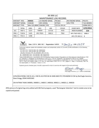 XX XXX LLC
MAINTENANCE LOG RECORD
AIRCRAFT REG NXXGS LH ENGINE SERIAL P91363 RH ENGINE SERIAL P91371
AIRCRAFT SERIAL 2581XX APU SERIAL 877641 APU TYPE T-62-40C8D1
AIRCRAFT TYPE BAe 125-800A ENGINE TYPE TFE731-5R-1H FORM VER 5
TOTAL LDGS APU HRS CYCLES EVENT DATE 2/25/2014
A/C 7407.1 5237 TSMOH 3173.8 7970 INDEX NUMBER 214
ENG 1 7169.6 5105 APU TACH 5062.2 7962 APU TACH ADJ (-) 1888.4
ENG 2 7352.1 5208 APU CYC ADJ (+) 8
2/25/2014 RVSM, FAR 91.411, FAR 91.413 PER SB 34-3440 AND STC ST01460WI-D CW by Red Eagle Avionics,
Dave Gregg, CRS# EHER536D.
CW AVTRAK TASKS 340005, 340005.1, 340017, 340018, 340021.1, 340021.2, 340020
JPEG picture of original log entry edited with MS Paint program, used "Rectangular Selection" tool to isolate area to be
copied and pasted.
 