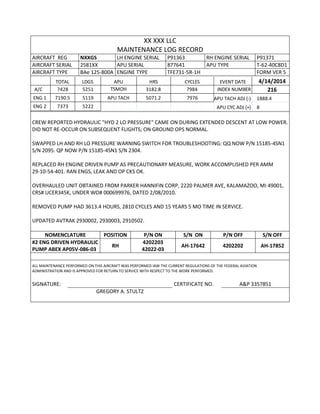 XX XXX LLC
MAINTENANCE LOG RECORD
AIRCRAFT REG NXXGS LH ENGINE SERIAL P91363 RH ENGINE SERIAL P91371
AIRCRAFT SERIAL 2581XX APU SERIAL 877641 APU TYPE T-62-40C8D1
AIRCRAFT TYPE BAe 125-800A ENGINE TYPE TFE731-5R-1H FORM VER 5
TOTAL LDGS APU HRS CYCLES EVENT DATE 4/14/2014
A/C 7428 5251 TSMOH 3182.8 7984 INDEX NUMBER 216
ENG 1 7190.5 5119 APU TACH 5071.2 7976 APU TACH ADJ (-) 1888.4
ENG 2 7373 5222 APU CYC ADJ (+) 8
CREW REPORTED HYDRAULIC "HYD 2 LO PRESSURE" CAME ON DURING EXTENDED DESCENT AT LOW POWER.
DID NOT RE-OCCUR ON SUBSEQUENT FLIGHTS; ON GROUND OPS NORMAL.
SWAPPED LH AND RH LO PRESSURE WARNING SWITCH FOR TROUBLESHOOTING: QQ NOW P/N 15185-4SN1
S/N 2095. QP NOW P/N 15185-4SN1 S/N 2304.
REPLACED RH ENGINE DRIVEN PUMP AS PRECAUTIONARY MEASURE, WORK ACCOMPLISHED PER AMM
29-10-54-401. RAN ENGS, LEAK AND OP CKS OK.
OVERHAULED UNIT OBTAINED FROM PARKER HANNIFIN CORP, 2220 PALMER AVE, KALAMAZOO, MI 49001,
CRS# UCER345K, UNDER WO# 000699976, DATED 2/08/2010.
REMOVED PUMP HAD 3613.4 HOURS, 2810 CYCLES AND 15 YEARS 5 MO TIME IN SERVICE.
UPDATED AVTRAK 2930002, 2930003, 2910502.
NOMENCLATURE POSITION P/N ON S/N ON P/N OFF S/N OFF
#2 ENG DRIVEN HYDRAULIC
PUMP ABEX AP05V-086-03
RH
4202203
42022-03
AH-17642 4202202 AH-17852
ALL MAINTENANCE PERFORMED ON THIS AIRCRAFT WAS PERFORMED IAW THE CURRENT REGULATIONS OF THE FEDERAL AVIATION
ADMINISTRATION AND IS APPROVED FOR RETURN TO SERVICE WITH RESPECT TO THE WORK PERFORMED.
SIGNATURE: CERTIFICATE NO. A&P 3357851
GREGORY A. STULTZ
 