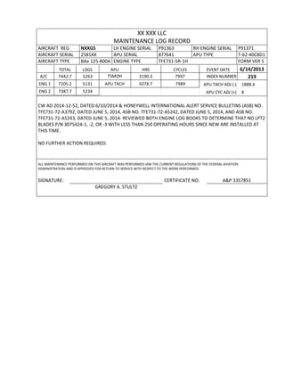 XX XXX LLC
MAINTENANCE LOG RECORD
AIRCRAFT REG NXXGS LH ENGINE SERIAL P91363 RH ENGINE SERIAL P91371
AIRCRAFT SERIAL 2581XX APU SERIAL 877641 APU TYPE T-62-40C8D1
AIRCRAFT TYPE BAe 125-800A ENGINE TYPE TFE731-5R-1H FORM VER 5
TOTAL LDGS APU HRS CYCLES EVENT DATE 6/14/2013
A/C 7442.7 5263 TSMOH 3190.3 7997 INDEX NUMBER 219
ENG 1 7205.2 5131 APU TACH 5078.7 7989 APU TACH ADJ (-) 1888.4
ENG 2 7387.7 5234 APU CYC ADJ (+) 8
CW AD 2014-12-52, DATED 6/10/2014 & HONEYWELL INTERNATIONAL ALERT SERVICE BULLETINS (ASB) NO.
TFE731-72-A3792, DATED JUNE 5, 2014, ASB NO. TFE731-72-A5242, DATED JUNE 5, 2014, AND ASB NO.
TFE731-72-A5243, DATED JUNE 5, 2014. REVIEWED BOTH ENGINE LOG BOOKS TO DETERMINE THAT NO LPT2
BLADES P/N 3075424-1, -2, OR -3 WITH LESS THAN 250 OPERATING HOURS SINCE NEW ARE INSTALLED AT
THIS TIME.
NO FURTHER ACTION REQUIRED.
ALL MAINTENANCE PERFORMED ON THIS AIRCRAFT WAS PERFORMED IAW THE CURRENT REGULATIONS OF THE FEDERAL AVIATION
ADMINISTRATION AND IS APPROVED FOR RETURN TO SERVICE WITH RESPECT TO THE WORK PERFORMED.
SIGNATURE: CERTIFICATE NO. A&P 3357851
GREGORY A. STULTZ
 