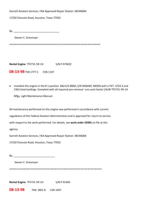 Garrett Aviation Services, FAA Approved Repair Station: XB1R606K
17250 Chanute Road, Houston, Texas 77032
By: ________________________________
Steven C. Griesmyer
++++++++++++++++++++++++++++++++++++++++++++++++++++++++++++++++
Rental Engine TFE731-5R-1H S/N P-97402C
08-13-98 TSN 1777.1 CSN 1107
 Installed this engine in the # 1 position BAe125-800A, S/N NA04XX, NXXXX with a TAT: 3724.3 and
2363 total landings. Complied with all required pre-removal runs and checks I/A/W TFE731-5R-1H
Mfgs. Light Maintenance Manual.
All maintenance performed on this engine was performed in accordance with current
regulations of the Federal Aviation Administration and is approved for return to service
with respect to the work performed. For details, see work order 59395 on file at this
agency.
Garrett Aviation Services, FAA Approved Repair Station: XB1R606K
17250 Chanute Road, Houston, Texas 77032
By: _____________________________
Steven C. Griesmyer
+++++++++++++++++++++++++++++++++++++++++++++++++++++++++++++++++
Rental Engine TFE731-5R-1H S/N P-91403
08-13-98 TSN: 2801.8 CSN 1947
 