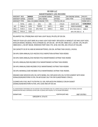 XX XXX LLC
MAINTENANCE LOG RECORD
AIRCRAFT REG NXXGS LH ENGINE SERIAL P91363 RH ENGINE SERIAL P91371
AIRCRAFT SERIAL 2581XX APU SERIAL 877641 APU TYPE T-62-40C8D1
AIRCRAFT TYPE BAe 125-800A ENGINE TYPE TFE731-5R-1H FORM VER 5
TOTAL LDGS APU HRS CYCLES EVENT DATE 7/29/2014
A/C 7486.8 5294 TSMOH 3207.1 8034 INDEX NUMBER 221
ENG 1 7249.3 5162 APU TACH 5095.5 8026 APU TACH ADJ (-) 1888.4
ENG 2 7431.8 5265 APU CYC ADJ (+) 8
RELAMPED TAIL STROBE/NAV ASSY NAV LIGHT BULB, PN 678, OP CKS OK.
TWO OF FOUR LED LIGHT BARS IN LH NAV LIGHT ASSY INOP. REPLACED LH WINGLET LED NAV LIGHT ASSY,
WHELEN MODEL 9028502, PN 01-0790285-02, OP CKS OK. API PN ON: H800-353-1, SN ON: 170, PN OFF:
H800-0353-1, SN OFF 00146. REMOVED PART HAD 2 YR, 10 M, 925 HRS, 401 CYCLES AT FAILURE.
CW CAPACITY CK OF #1 AND #2 MAIN BATTERIES, CKS OK. AVTRAK TASK 241015, 241016.
CW APU SEMI-ANNUAL/125 HR/250 CYCLE INSPECTION AVTRAK TASK 492001
CW APU SEMI-ANNUAL/250 HR/500 CYCLE MAINTENANCE AVTRAK TASK 492002
CW APU ANNUAL/500 HR/1000 CYCLE MAINTENANCE AVTRAK TASK 492003
CW APU ANNUAL/1000 HR/2000 CYCLE MAINTENANCE AVTRAK TASK 492004.
CW APU BIENNIAL/1500 HR/3000 CYCLE MAINTENANCE AVTRAK TASK 492005.
DRAINED AND SERVICED APU OIL WITH MOBIL 254. REPLACED APU OIL FILTER ELEMENT WITH NEW
DONALDSON/WESTERN FILTER, PN WF331667 (ALT PN FOR SUNDSTRAND 179411).
CLEANED APU FUEL INLET FILTER PN 211-326, REPLACED PN 3500AS12 CRUSH GASKET
(DONALDSON/WESTERN FILTER). APU LEAK AND OP CKS OK.
ALL MAINTENANCE PERFORMED ON THIS AIRCRAFT WAS PERFORMED IAW THE CURRENT REGULATIONS OF THE FEDERAL AVIATION
ADMINISTRATION AND IS APPROVED FOR RETURN TO SERVICE WITH RESPECT TO THE WORK PERFORMED.
SIGNATURE: CERTIFICATE NO. A&P 3357851
GREGORY A. STULTZ
 