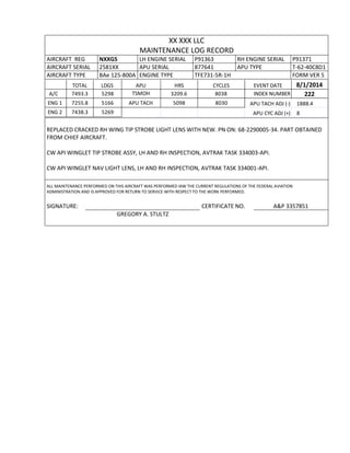 XX XXX LLC
MAINTENANCE LOG RECORD
AIRCRAFT REG NXXGS LH ENGINE SERIAL P91363 RH ENGINE SERIAL P91371
AIRCRAFT SERIAL 2581XX APU SERIAL 877641 APU TYPE T-62-40C8D1
AIRCRAFT TYPE BAe 125-800A ENGINE TYPE TFE731-5R-1H FORM VER 5
TOTAL LDGS APU HRS CYCLES EVENT DATE 8/1/2014
A/C 7493.3 5298 TSMOH 3209.6 8038 INDEX NUMBER 222
ENG 1 7255.8 5166 APU TACH 5098 8030 APU TACH ADJ (-) 1888.4
ENG 2 7438.3 5269 APU CYC ADJ (+) 8
REPLACED CRACKED RH WING TIP STROBE LIGHT LENS WITH NEW. PN ON: 68-2290005-34. PART OBTAINED
FROM CHIEF AIRCRAFT.
CW API WINGLET TIP STROBE ASSY, LH AND RH INSPECTION, AVTRAK TASK 334003-API.
CW API WINGLET NAV LIGHT LENS, LH AND RH INSPECTION, AVTRAK TASK 334001-API.
ALL MAINTENANCE PERFORMED ON THIS AIRCRAFT WAS PERFORMED IAW THE CURRENT REGULATIONS OF THE FEDERAL AVIATION
ADMINISTRATION AND IS APPROVED FOR RETURN TO SERVICE WITH RESPECT TO THE WORK PERFORMED.
SIGNATURE: CERTIFICATE NO. A&P 3357851
GREGORY A. STULTZ
 