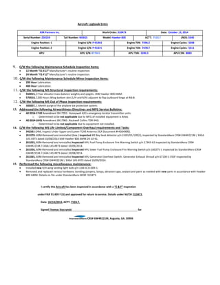 Aircraft Logbook Entry
XXX Partners Inc. Work Order: 310473 Date: October 13, 2014
Serial Number: 2581XX Tail Number: NXXGS Model: Hawker 800 ACTT: 7533.7 LNDS: 5340
Engine Position: 1 Engine S/N: P-91363 Engine TSN: 7296.2 Engine Cycles: 5208
Engine Position: 2 Engine S/N: P-91371 Engine TSN: 7478.7 Engine Cycles: 5311
APU APU S/N: 877641 APU TSN: 3240.5 APU CSN: 8083
9. C/W the following Maintenance Schedule Inspection items:
 12 Month “E1-E12” Manufacturer’s routine inspection.
 24 Month “F1-F12” Manufacturer’s routine inspection.
10. C/W the following Maintenance Schedule Minor Inspection items:
 200 Hour Lubrication.
 400 Hour Lubrication.
11. C/W the following MS Structural inspection requirements:
 550015, 2 Year elevator mass balance weights and spigots. IAW Hawker 800 AMM.
 570010, 1200 Hours Wing bottom skin (L/H and R/H) adjacent to flap outboard hinge at Rib 8.
12. C/W the following MS Out of Phase inspection requirements:
 300007, 1 Month purge of the airplane ice protection system.
13. Addressed the following Airworthiness Directives and MFG Service Bulletins:
 AD2014-17-02Amendment39-17955: Honeywell ASCa emergency locator transmitter units.
o Determined to be not applicable due to MFG of installed equipment is Artex.
 AD2014-18-01Amendment39-17965: Rockwell Collins TDR-94D.
o Determined to be not applicable due to equipment not installed.
14. C/W the following MS Life Limited/Component Overhaul requirements and Tasks:
 342561-24M, Inspect Under Upper and Lower TCAS Antenna {ICA Document #44504900}.
 261070- 60M-Removed and reinstalled (6ea.) inspected Aft Bay heat detector p/n 150D/01/100(2), inspected by StandardAero CRS# GW4R221M / EASA
145.4973 dated 10/08/2014 IAW Hawker 800 AMM 26-10-41.
 261055, 60M-Removed and reinstalled inspected APU Fuel Pump Enclosure Fire Warning Switch p/n 17343-62 inspected by StandardAero CRS#
GW4R221M / EASA 145.4973 dated 10/09/2014.
 261056, 60M-Removed and reinstalled inspected APU lower Fuel Pump Enclosure Fire Warning Switch p/n 160275-1 inspected by StandardAero CRS#
GW4R221M / EASA 145.4973 dated 10/08/2014.
 261065, 60M-Removed and reinstalled inspected APU Generator Overheat Switch. Generator Exhaust Shroud p/n 67100-1-350F inspected by
StandardAero CRS# GW4R221M / EASA 145.4973 dated 10/09/2014.
15. Performed the following miscellaneous maintenance:
 Installed new R/H wing landing light bulb p/n LSM-SCD-009-1.
 Removed and replaced various hardware, bonding jumpers, lamps, abrasion tape, sealant and paint as needed with new parts in accordance with Hawker
800 AMM. Details on file under StandardAero WO#: 310473.
I certify this Aircraft has been inspected in accordance with a “E & F” inspection
under FAR 91.409 F (3) and approved for return to service. Details under W/O#: 310473.
Date: 10/13/2014, ACTT: 7533.7.
Signed Thomas Styczynski for
CRS# GW4R221M, Augusta, GA. 30906
 