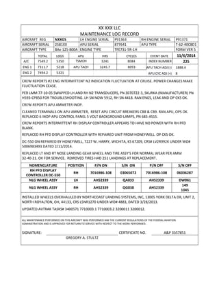 XX XXX LLC
MAINTENANCE LOG RECORD
AIRCRAFT REG NXXGS LH ENGINE SERIAL P91363 RH ENGINE SERIAL P91371
AIRCRAFT SERIAL 2581XX APU SERIAL 877641 APU TYPE T-62-40C8D1
AIRCRAFT TYPE BAe 125-800A ENGINE TYPE TFE731-5R-1H FORM VER 5
TOTAL LDGS APU HRS CYCLES EVENT DATE 11/6/2014
A/C 7549.2 5350 TSMOH 3241 8084 INDEX NUMBER 225
ENG 1 7311.7 5218 APU TACH 3245.7 8093 APU TACH ADJ (-) 1888.4
ENG 2 7494.2 5321 APU CYC ADJ (+) 8
CREW REPORTS #2 ENG INTERMITTENT N2 INDICATION FLUCTUATION AT CRUISE. POWER CHANGES MAKE
FLUCTUATION CEASE.
PER LMM 77-10-05 SWAPPED LH AND RH N2 TRANSDUCERS, PN 3070722-3, SKURKA (MANUFACTURER) PN
H593-CP850 FOR TROUBLESHOOTING. LH SN NOW 5912, RH SN 4418. RAN ENGS, LEAK AND OP CKS OK.
CREW REPORTS APU AMMETER INOP.
CLEANED TERMINALS ON APU AMMETER, RESET APU CIRCUIT BREAKERS CB8 & CB9. RAN APU, OPS OK.
REPLACED 6 INOP APU CONTROL PANEL 5 VOLT BACKGROUND LAMPS, PN 683-AS15.
CREW REPORTS INTERMITTENT RH DISPLAY CONTROLLER APPEARS TO HAVE NO POWER WITH RH PFD
BLANK.
REPLACED RH PFD DISPLAY CONTROLLER WITH REPAIRED UNIT FROM HONEYWELL. OP CKS OK.
DC-550 ON REPAIRED BY HONEYWELL, 7227 W. HARRY, WICHITA, KS 67209, CRS# LV2R992K UNDER WO#
5006983493 DATED 2/11/2014.
REPLACED LT AND RT NOSE LANDING GEAR WHEEL AND TIRE ASSY’S FOR NORMAL WEAR PER AMM
32-40-21. OK FOR SERVICE. REMOVED TIRES HAD 251 LANDINGS AT REPLACEMENT.
NOMENCLATURE POSITION P/N ON S/N ON P/N OFF S/N OFF
RH PFD DISPLAY
CONTROLLER DC-550
RH 7016986-108 03065072 7016986-108 06036287
NLG WHEEL ASSY LH AH52339 QA033 AH52339 DW061
NLG WHEEL ASSY RH AH52339 QG038 AH52339
149
1045
INSTALLED WHEELS OVERHAULED BY NORTHCOAST LANDING SYSTEMS, INC, 13005 YORK DELTA DR, UNIT 2,
NORTH ROYALTON, OH, 44133, CRS L5NR1270 UNDER WO# 4883, DATED 3/28/2013.
UPDATED AVTRAK TASKS# 3400571 7710003.1 7710003.2 3200011 3200012.
ALL MAINTENANCE PERFORMED ON THIS AIRCRAFT WAS PERFORMED IAW THE CURRENT REGULATIONS OF THE FEDERAL AVIATION
ADMINISTRATION AND IS APPROVED FOR RETURN TO SERVICE WITH RESPECT TO THE WORK PERFORMED.
SIGNATURE: CERTIFICATE NO. A&P 3357851
GREGORY A. STULTZ
 