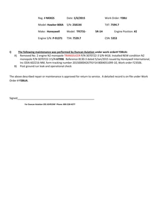 Reg. # NXXGS Date: 1/6/2015 Work Order: Y3BU
Model: Hawker 800A S/N: 2581XX TAT: 7594.7
Make: Honeywell Model: TFE731- 5R-1H Engine Position: #2
Engine S/N: P-91371 TSN: 7539.7 CSN: 5353
I) The following maintenance was performed by Duncan Aviation under work order# Y3BUA:
A) Removed No. 2 engine N2 monopole TRANSDUCER P/N 3070722-3 S/N 4418. Installed NEW condition N2
monopole P/N 3070722-3 S/N 67998. Reference 8130-3 dated 5/Jan/2015 issued by Honeywell International,
Inc ODA-602216-NM, form tracking number 20150000426791Y14 8004051099-10, Work order F23506.
B) Post ground run leak and operational check
The above described repair or maintenance is approved for return to service. A detailed record is on file under Work
Order # Y3BUA.
Signed_____________________________________________________
For Duncan Aviation CRS JGVR194F Phone: 800-228-4277
 