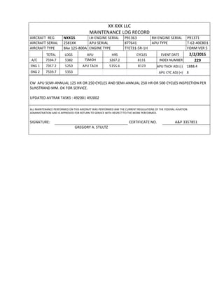 XX XXX LLC
MAINTENANCE LOG RECORD
AIRCRAFT REG NXXGS LH ENGINE SERIAL P91363 RH ENGINE SERIAL P91371
AIRCRAFT SERIAL 2581XX APU SERIAL 877641 APU TYPE T-62-40C8D1
AIRCRAFT TYPE BAe 125-800A ENGINE TYPE TFE731-5R-1H FORM VER 5
TOTAL LDGS APU HRS CYCLES EVENT DATE 2/2/2015
A/C 7594.7 5382 TSMOH 3267.2 8131 INDEX NUMBER 229
ENG 1 7357.2 5250 APU TACH 5155.6 8123 APU TACH ADJ (-) 1888.4
ENG 2 7539.7 5353 APU CYC ADJ (+) 8
CW APU SEMI-ANNUAL 125 HR OR 250 CYCLES AND SEMI-ANNUAL 250 HR OR 500 CYCLES INSPECTION PER
SUNSTRAND MM. OK FOR SERVICE.
UPDATED AVTRAK TASKS : 492001 492002
ALL MAINTENANCE PERFORMED ON THIS AIRCRAFT WAS PERFORMED IAW THE CURRENT REGULATIONS OF THE FEDERAL AVIATION
ADMINISTRATION AND IS APPROVED FOR RETURN TO SERVICE WITH RESPECT TO THE WORK PERFORMED.
SIGNATURE: CERTIFICATE NO. A&P 3357851
GREGORY A. STULTZ
 
