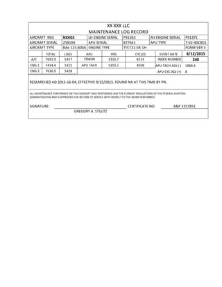 XX XXX LLC
MAINTENANCE LOG RECORD
AIRCRAFT REG NXXGS LH ENGINE SERIAL P91363 RH ENGINE SERIAL P91371
AIRCRAFT SERIAL 2581XX APU SERIAL 877641 APU TYPE T-62-40C8D1
AIRCRAFT TYPE BAe 125-800A ENGINE TYPE TFE731-5R-1H FORM VER 5
TOTAL LDGS APU HRS CYCLES EVENT DATE 8/12/2015
A/C 7691.9 5457 TSMOH 3316.7 8214 INDEX NUMBER 240
ENG 1 7454.4 5325 APU TACH 5205.1 8206 APU TACH ADJ (-) 1888.4
ENG 2 7636.9 5428 APU CYC ADJ (+) 8
RESEARCHED AD 2015-16-04, EFFECTIVE 9/15/2015. FOUND NA AT THIS TIME BY PN.
ALL MAINTENANCE PERFORMED ON THIS AIRCRAFT WAS PERFORMED IAW THE CURRENT REGULATIONS OF THE FEDERAL AVIATION
ADMINISTRATION AND IS APPROVED FOR RETURN TO SERVICE WITH RESPECT TO THE WORK PERFORMED.
SIGNATURE: CERTIFICATE NO. A&P 3357851
GREGORY A. STULTZ
 