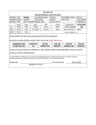 XX XXX LLC
MAINTENANCE LOG RECORD
AIRCRAFT REG NXXGS LH ENGINE SERIAL P91363 RH ENGINE SERIAL P91371
AIRCRAFT SERIAL 2581XX APU SERIAL 877641 APU TYPE T-62-40C8D1
AIRCRAFT TYPE BAe 125-800A ENGINE TYPE TFE731-5R-1H FORM VER 5
TOTAL LDGS APU HRS CYCLES EVENT DATE 8/21/2015
A/C 7698.7 5464 TSMOH 3321.9 8224 INDEX NUMBER 242
ENG 1 7461.2 5332 APU TACH 5210.3 8216 APU TACH ADJ (-) 1888.4
ENG 2 7643.7 5435 APU CYC ADJ (+) 8
CREW REPORTS RH FMS CDU ALPHANUMERIC DISPLAY SCRAMBLED.
REPLACED RH FMS CONTROL DISPLAY UNIT. OP CKS OK. MOD STATAUS:A-S
NOMENCLATURE POSITION P/N ON S/N ON P/N OFF S/N OFF
CD-800 FMS CDU RH 7004403-902 88090372 70044003-902 86100169
INSTALLED UNIT REPAIRED BY HONEYWELL, CRS LV2R992K UNDER WO# 5008586923, DATED 7/21/2015.
UPDATED AVTRAK TASKS# 3460522.
ALL MAINTENANCE PERFORMED ON THIS AIRCRAFT WAS PERFORMED IAW THE CURRENT REGULATIONS OF THE FEDERAL AVIATION
ADMINISTRATION AND IS APPROVED FOR RETURN TO SERVICE WITH RESPECT TO THE WORK PERFORMED.
SIGNATURE: CERTIFICATE NO. A&P 3357851
GREGORY A. STULTZ
 