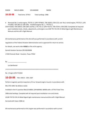EXXON BAE125-800A S/N NA04XX NXXXX
10-20-98 Total time: 3774.0 Total Landings: 2406
 Removed No.1 rental engine, TFE731-5, S/N P-97402C, TSN 1826.0, CSN 1151 and No.2 rental engine, TFE731-5, S/N
P-91403, TSN 2851.0, CSN 1991. Installed engines No. 1, TFE731-5,
S/N P-91363, TSN 3594.4, CSN 2307 and No.2, TFE 731-5, S/N P-91371, TSN 3724.4, CSN 2360. Completed all required
post installation tests, checks, adjustments, and engine runs IAW TFE 731-5R-1H Allied-Signal Light Maintenance
Manual and Aircraft’s Flight Manual.
All maintenance performed on this Aircraft was performed in accordance with current
regulations of the Federal Aviation Administration and is approved for return to service.
For details, see work order 63262 on file at this agency.
Garrett Aviation Services CRS XB1R606K
17250 Chanute Road - Houston, Texas 77032
By: _______________________
Les Berkheiser
+++++++++++++++++++++++++++++++++++++++++++++++++++++++++++++++++
No. 1 Engine S/N P-91363
10-20-98 TSN: 3594.4 CSN: 2307
Perform magnetic particle inspection of 2 ea. forward engine mounts in accordance with
MIL-STD-1949. No Defects noted.
Installed in the # 1 position BAe125-800A, S/N NA04XX, NXXXX with a 3774.0 Total Time
2406 total landings. Complied with all required post installation runs and checks
I/A/W TFE731-5R-1H Allied-Signal Light maintenance manual and Aircraft’s Flight Manual.
Serviced with Exxon 2380 oil.
All maintenance performed on this engine was performed in accordance with current
 