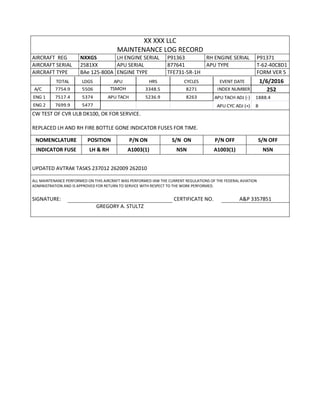 XX XXX LLC
MAINTENANCE LOG RECORD
AIRCRAFT REG NXXGS LH ENGINE SERIAL P91363 RH ENGINE SERIAL P91371
AIRCRAFT SERIAL 2581XX APU SERIAL 877641 APU TYPE T-62-40C8D1
AIRCRAFT TYPE BAe 125-800A ENGINE TYPE TFE731-5R-1H FORM VER 5
TOTAL LDGS APU HRS CYCLES EVENT DATE 1/6/2016
A/C 7754.9 5506 TSMOH 3348.5 8271 INDEX NUMBER 252
ENG 1 7517.4 5374 APU TACH 5236.9 8263 APU TACH ADJ (-) 1888.4
ENG 2 7699.9 5477 APU CYC ADJ (+) 8
CW TEST OF CVR ULB DK100, OK FOR SERVICE.
REPLACED LH AND RH FIRE BOTTLE GONE INDICATOR FUSES FOR TIME.
NOMENCLATURE POSITION P/N ON S/N ON P/N OFF S/N OFF
INDICATOR FUSE LH & RH A1003(1) NSN A1003(1) NSN
UPDATED AVTRAK TASKS 237012 262009 262010
ALL MAINTENANCE PERFORMED ON THIS AIRCRAFT WAS PERFORMED IAW THE CURRENT REGULATIONS OF THE FEDERAL AVIATION
ADMINISTRATION AND IS APPROVED FOR RETURN TO SERVICE WITH RESPECT TO THE WORK PERFORMED.
SIGNATURE: CERTIFICATE NO. A&P 3357851
GREGORY A. STULTZ
 