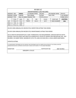 XX XXX LLC
MAINTENANCE LOG RECORD
AIRCRAFT REG NXXGS LH ENGINE SERIAL P91363 RH ENGINE SERIAL P91371
AIRCRAFT SERIAL 2581XX APU SERIAL 877641 APU TYPE T-62-40C8D1
AIRCRAFT TYPE BAe 125-800A ENGINE TYPE TFE731-5R-1H FORM VER 6
TOTAL LDGS APU HRS CYCLES EVENT DATE 2/6/2016
A/C 7766.5 5512 TSMOH 3351.5 8277 INDEX NUMBER 254
ENG 1 7529 5380
ENG 2 7711.5 5483
CW APU SEMI-ANNUAL/125 HR/250 CYCLE INSPECTION AVTRAK TASK 492001
CW APU SEMI-ANNUAL/250 HR/500 CYCLE MAINTENANCE AVTRAK TASK 492002
CW LH AND RH OXYGEN BOTTLES 5 YEAR HYDROSTATIC TEST REQUIREMENT, SERVICED BOTTLES WITH
OXYGEN, LEAK CKS GOOD. BOTH BOTTLES HYDROSTATIC TESTED AT HOOPES FIRE PREVENTION, INC., DOT
ID# B905, 124 SANDY DRIVE, NEWARK DE 19713 TEL (302) 323-0220 ON 2-2-2016 UNDER WO# NXXGS .
UPDATED AVTRAK.
ALL MAINTENANCE PERFORMED ON THIS AIRCRAFT WAS PERFORMED IAW THE CURRENT REGULATIONS OF THE FEDERAL AVIATION
ADMINISTRATION AND IS APPROVED FOR RETURN TO SERVICE WITH RESPECT TO THE WORK PERFORMED.
SIGNATURE: CERTIFICATE NO. A&P 3357851
GREGORY A. STULTZ
 