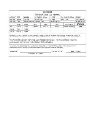 XX XXX LLC
MAINTENANCE LOG RECORD
AIRCRAFT REG NXXGS LH ENGINE SERIAL P91363 RH ENGINE SERIAL P91371
AIRCRAFT SERIAL 2581XX APU SERIAL 877641 APU TYPE T-62-40C8D1
AIRCRAFT TYPE BAe 125-800A ENGINE TYPE TFE731-5R-1H FORM VER 6
TOTAL LDGS APU HRS CYCLES EVENT DATE 2/8/2016
A/C 7766.5 5512 TSMOH 3351.5 8277 INDEX NUMBER 255
ENG 1 7529 5380
ENG 2 7711.5 5483
FOUND LEAK IN STANDBY STATIC SYSTEM. SPECIAL FLIGHT PERMIT PROCURRED TO REPAIR AIRCRAFT.
THIS AIRCRAFT HAS BEEN INSPECTED AND HAS BEEN FOUND SAFE FOR THE INTENDED FLIGHT IN
ACCORDANCE WITH SPECIAL FLIGHT PERMIT DATED 2/8/2016.
ALL MAINTENANCE PERFORMED ON THIS AIRCRAFT WAS PERFORMED IAW THE CURRENT REGULATIONS OF THE FEDERAL AVIATION
ADMINISTRATION AND IS APPROVED FOR RETURN TO SERVICE WITH RESPECT TO THE WORK PERFORMED.
SIGNATURE: CERTIFICATE NO. A&P 3357851
GREGORY A. STULTZ
 
