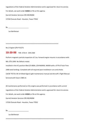 regulations of the Federal Aviation Administration and is approved for return to service.
For details, see work order 63262 on file at this agency.
Garrett Aviation Services CRS XB1R606K
17250 Chanute Road - Houston, Texas 77032
By: _______________________
Les Berkheiser
++++++++++++++++++++++++++++++++++++++++++++++++++++++++++++
No.2 Engine S/N P-91371
10-20-98 TSN: 3724.4 CSN 2360
Perform magnetic particle inspection of 2 ea. forward engine mounts in accordance with
MIL-STD-1949. No Defects noted.
Installed in the # 2 position BAe125-800A, S/N NA04XX, NXXXX with a 3774.0 Total Time
2406 total landings. Complied with all required post installation runs and checks
I/A/W TFE731-5R-1H Allied-Signal Light maintenance manual and Aircraft’s Flight Manual.
Serviced with Exxon 2380 oil.
All maintenance performed on this engine was performed in accordance with current
regulations of the Federal Aviation Administration and is approved for return to service.
For details, see work order 63262 on file at this agency.
Garrett Aviation Services CRS XB1R606K
17250 Chanute Road - Houston, Texas 77032
By: _______________________
Les Berkheiser
++++++++++++++++++++++++++++++++++++++++++++++++++++++++++++++++++
 