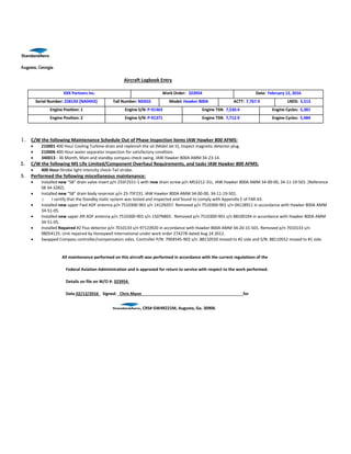 Augusta, Georgia
Aircraft Logbook Entry
XXX Partners Inc. Work Order: 323954 Date: February 12, 2016
Serial Number: 2581XX [NA04XX] Tail Number: NXXGS Model: Hawker 800A ACTT: 7,767.9 LNDS: 5,513
Engine Position: 1 Engine S/N: P-91363 Engine TSN: 7,530.4 Engine Cycles: 5,381
Engine Position: 2 Engine S/N: P-91371 Engine TSN: 7,712.9 Engine Cycles: 5,484
1. C/W the following Maintenance Schedule Out of Phase Inspection items IAW Hawker 800 AFMS:
 210001 400 Hour Cooling Turbine-drain and replenish the oil {Mobil Jet II}, Inspect magnetic detector plug.
 210006 400 Hour water separator inspection for satisfactory condition.
 340013 - 36 Month, Main and standby compass check swing. IAW Hawker 800A AMM 34-23-14.
2. C/W the following MS Life Limited/Component Overhaul Requirements, and tasks IAW Hawker 800 AFMS:
 400 Hour-Strobe light intensity check-Tail strobe.
3. Performed the following miscellaneous maintenance:
 Installed new “S8” drain valve insert p/n 25SF2551-1 with new drain screw p/n MS3212-31L. IAW Hawker 800A AMM 34-00-00, 34-11-19-501. [Reference
SB 34-3282].
 Installed new “S8” drain body reservoir p/n 25-7SF231. IAW Hawker 800A AMM 34-00-00, 34-11-19-501.
o I certify that the Standby static system was tested and inspected and found to comply with Appendix E of FAR 43.
 Installed new upper Fwd ADF antenna p/n 7510300-901 s/n 1412N357. Removed p/n 7510300-901 s/n 04118911 in accordance with Hawker 800A AMM
34-51-05.
 Installed new upper Aft ADF antenna p/n 7510300-901 s/n 1507N865. Removed p/n 7510300-901 s/n 88100194 in accordance with Hawker 800A AMM
34-51-05.
 Installed Repaired #2 Flux detector p/n 7010133 s/n 97123920 in accordance with Hawker 800A AMM 34-20-15-501. Removed p/n 7010133 s/n
98054125. Unit repaired by Honeywell International under work order 274278 dated Aug 24 2012.
 Swapped Compass controller/compensators sides. Controller P/N: 7004545-902 s/n: 88110550 moved to #2 side and S/N: 88110552 moved to #1 side.
All maintenance performed on this aircraft was performed in accordance with the current regulations of the
Federal Aviation Administration and is approved for return to service with respect to the work performed.
Details on file on W/O #: 323954.
Date 02/12/2016 Signed: Chris Mann for
, CRS# GW4R221M, Augusta, Ga. 30906
 