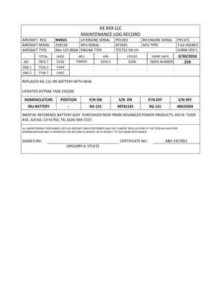 XX XXX LLC
MAINTENANCE LOG RECORD
AIRCRAFT REG NXXGS LH ENGINE SERIAL P91363 RH ENGINE SERIAL P91371
AIRCRAFT SERIAL 2581XX APU SERIAL 877641 APU TYPE T-62-40C8D1
AIRCRAFT TYPE BAe 125-800A ENGINE TYPE TFE731-5R-1H FORM VER 5
TOTAL LDGS APU HRS CYCLES EVENT DATE 3/30/2016
A/C 7803.7 5526 TSMOH 3359.3 8296 INDEX NUMBER 259
ENG 1 7566.2 5394
ENG 2 7748.7 5497
REPLACED RG-131 IRS BATTERY WITH NEW.
UPDATED AVTRAK TASK 241030.
NOMENCLATURE POSITION P/N ON S/N ON P/N OFF S/N OFF
IRU BATTERY - RG-131 40781145 RG-131 40633504
INERTIAL REFERENCE BATTERY ASSY PURCHASED NEW FROM ADVANCED POWER PRODUCTS, 955 N. TODD
AVE, AZUSA, CA 91702, TEL (626) 969-7227.
ALL MAINTENANCE PERFORMED ON THIS AIRCRAFT WAS PERFORMED IAW THE CURRENT REGULATIONS OF THE FEDERAL AVIATION
ADMINISTRATION AND IS APPROVED FOR RETURN TO SERVICE WITH RESPECT TO THE WORK PERFORMED.
SIGNATURE: CERTIFICATE NO. A&P 3357851
GREGORY A. STULTZ
 