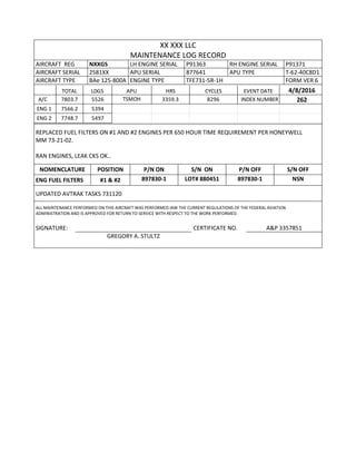 XX XXX LLC
MAINTENANCE LOG RECORD
AIRCRAFT REG NXXGS LH ENGINE SERIAL P91363 RH ENGINE SERIAL P91371
AIRCRAFT SERIAL 2581XX APU SERIAL 877641 APU TYPE T-62-40C8D1
AIRCRAFT TYPE BAe 125-800A ENGINE TYPE TFE731-5R-1H FORM VER 6
TOTAL LDGS APU HRS CYCLES EVENT DATE 4/8/2016
A/C 7803.7 5526 TSMOH 3359.3 8296 INDEX NUMBER 262
ENG 1 7566.2 5394
ENG 2 7748.7 5497
REPLACED FUEL FILTERS ON #1 AND #2 ENGINES PER 650 HOUR TIME REQUIREMENT PER HONEYWELL
MM 73-21-02.
RAN ENGINES, LEAK CKS OK..
NOMENCLATURE POSITION P/N ON S/N ON P/N OFF S/N OFF
ENG FUEL FILTERS #1 & #2 897830-1 LOT# 880451 897830-1 NSN
UPDATED AVTRAK TASKS 731120
ALL MAINTENANCE PERFORMED ON THIS AIRCRAFT WAS PERFORMED IAW THE CURRENT REGULATIONS OF THE FEDERAL AVIATION
ADMINISTRATION AND IS APPROVED FOR RETURN TO SERVICE WITH RESPECT TO THE WORK PERFORMED.
SIGNATURE: CERTIFICATE NO. A&P 3357851
GREGORY A. STULTZ
 