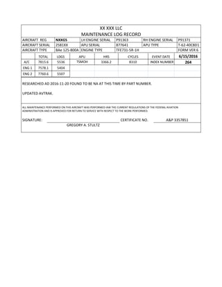 XX XXX LLC
MAINTENANCE LOG RECORD
AIRCRAFT REG NXXGS LH ENGINE SERIAL P91363 RH ENGINE SERIAL P91371
AIRCRAFT SERIAL 2581XX APU SERIAL 877641 APU TYPE T-62-40C8D1
AIRCRAFT TYPE BAe 125-800A ENGINE TYPE TFE731-5R-1H FORM VER 6
TOTAL LDGS APU HRS CYCLES EVENT DATE 6/15/2016
A/C 7815.6 5536 TSMOH 3366.2 8310 INDEX NUMBER 264
ENG 1 7578.1 5404
ENG 2 7760.6 5507
RESEARCHED AD 2016-11-20 FOUND TO BE NA AT THIS TIME BY PART NUMBER.
UPDATED AVTRAK.
ALL MAINTENANCE PERFORMED ON THIS AIRCRAFT WAS PERFORMED IAW THE CURRENT REGULATIONS OF THE FEDERAL AVIATION
ADMINISTRATION AND IS APPROVED FOR RETURN TO SERVICE WITH RESPECT TO THE WORK PERFORMED.
SIGNATURE: CERTIFICATE NO. A&P 3357851
GREGORY A. STULTZ
 