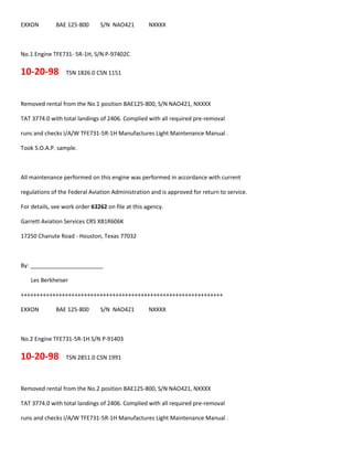 EXXON BAE 125-800 S/N NAO421 NXXXX
No.1 Engine TFE731- 5R-1H, S/N P-97402C
10-20-98 TSN 1826.0 CSN 1151
Removed rental from the No.1 position BAE125-800, S/N NAO421, NXXXX
TAT 3774.0 with total landings of 2406. Complied with all required pre-removal
runs and checks I/A/W TFE731-5R-1H Manufactures Light Maintenance Manual .
Took S.O.A.P. sample.
All maintenance performed on this engine was performed in accordance with current
regulations of the Federal Aviation Administration and is approved for return to service.
For details, see work order 63262 on file at this agency.
Garrett Aviation Services CRS XB1R606K
17250 Chanute Road - Houston, Texas 77032
By: _______________________
Les Berkheiser
++++++++++++++++++++++++++++++++++++++++++++++++++++++++++++++++
EXXON BAE 125-800 S/N NAO421 NXXXX
No.2 Engine TFE731-5R-1H S/N P-91403
10-20-98 TSN 2851.0 CSN 1991
Removed rental from the No.2 position BAE125-800, S/N NAO421, NXXXX
TAT 3774.0 with total landings of 2406. Complied with all required pre-removal
runs and checks I/A/W TFE731-5R-1H Manufactures Light Maintenance Manual .
 
