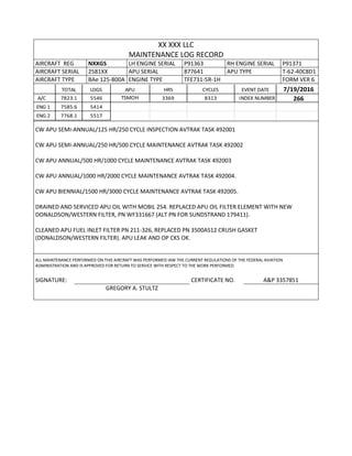 XX XXX LLC
MAINTENANCE LOG RECORD
AIRCRAFT REG NXXGS LH ENGINE SERIAL P91363 RH ENGINE SERIAL P91371
AIRCRAFT SERIAL 2581XX APU SERIAL 877641 APU TYPE T-62-40C8D1
AIRCRAFT TYPE BAe 125-800A ENGINE TYPE TFE731-5R-1H FORM VER 6
TOTAL LDGS APU HRS CYCLES EVENT DATE 7/19/2016
A/C 7823.1 5546 TSMOH 3369 8313 INDEX NUMBER 266
ENG 1 7585.6 5414
ENG 2 7768.1 5517
CW APU SEMI-ANNUAL/125 HR/250 CYCLE INSPECTION AVTRAK TASK 492001
CW APU SEMI-ANNUAL/250 HR/500 CYCLE MAINTENANCE AVTRAK TASK 492002
CW APU ANNUAL/500 HR/1000 CYCLE MAINTENANCE AVTRAK TASK 492003
CW APU ANNUAL/1000 HR/2000 CYCLE MAINTENANCE AVTRAK TASK 492004.
CW APU BIENNIAL/1500 HR/3000 CYCLE MAINTENANCE AVTRAK TASK 492005.
DRAINED AND SERVICED APU OIL WITH MOBIL 254. REPLACED APU OIL FILTER ELEMENT WITH NEW
DONALDSON/WESTERN FILTER, PN WF331667 (ALT PN FOR SUNDSTRAND 179411).
CLEANED APU FUEL INLET FILTER PN 211-326, REPLACED PN 3500AS12 CRUSH GASKET
(DONALDSON/WESTERN FILTER). APU LEAK AND OP CKS OK.
ALL MAINTENANCE PERFORMED ON THIS AIRCRAFT WAS PERFORMED IAW THE CURRENT REGULATIONS OF THE FEDERAL AVIATION
ADMINISTRATION AND IS APPROVED FOR RETURN TO SERVICE WITH RESPECT TO THE WORK PERFORMED.
SIGNATURE: CERTIFICATE NO. A&P 3357851
GREGORY A. STULTZ
 