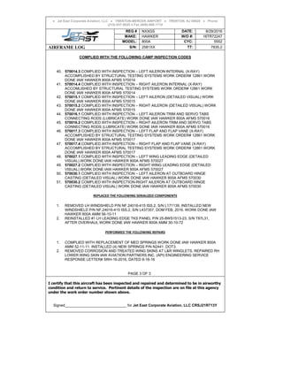 ● Jet East Corporate Aviation, LLC ● TRENTON-MERCER AIRPORT ● TRENTON, NJ 08628 ● Phone
(215)-937-9020 ● Fax (609)-600-1718
REG # NXXGS DATE: 8/29/2016
MAKE: HAWKER W/O #: 16TR72247
MODEL: 800A CYC: 5552
AIRFRAME LOG S/N: 2581XX TT: 7835.2
COMPLIED WITH THE FOLLOWING CAMP INSPECTION CODES
40. 570014.3 COMPLIED WITH INSPECTION – LEFT AILERON INTERNAL (X-RAY)
ACCOMPLISHED BY STRUCTURAL TESTING SYSTEMS WORK ORDER# 12861 WORK
DONE IAW HAWKER 800A AFMS 570014
41. 570014.4 COMPLIED WITH INSPECTION – RIGHT AILERON INTERNAL (X-RAY)
ACCOMLISHED BY STRUCTURAL TESTING SYSTEMS WORK ORDER# 12861 WORK
DONE IAW HAWKER 800A AFMS 570014
42. 570015.1 COMPLIED WITH INSPECTION – LEFT AILERON (DETAILED VISUAL) WORK
DONE IAW HAWKER 800A AFMS 570015
43. 570015.2 COMPLIED WITH INSPECTION – RIGHT AILERON (DETAILED VISUAL) WORK
DONE IAW HAWKER 800A AFMS 570015
44. 570016.1 COMPLIED WITH INSPECTION – LEFT AILERON TRIM AND SERVO TABS
CONNECTING RODS (LUBRICATE) WORK DONE IAW HAWKER 800A AFMS 570016
45. 570016.2 COMPLIED WITH INSPECTION – RIGHT AILERON TRIM AND SERVO TABS
CONNECTING RODS (LUBRICATE) WORK DONE IAW HAWKER 800A AFMS 570016
46. 570017.3 COMPLIED WITH INSPECTION – LEFT FLAP AND FLAP VANE (X-RAY)
ACCOMPLISHED BY STRUCTURAL TESTING SYSTEMS WORK ORDER# 12861 WORK
DONE IAW HAWKER 800A AFMS 570017
47. 570017.4 COMPLIED WITH INSPECTION – RIGHT FLAP AND FLAP VANE (X-RAY)
ACCOMPLISHED BY STRUCTURAL TESTING SYSTEMS WORK ORDER# 12861 WORK
DONE IAW HAWKER 800A AFMS 570017
48. 570027.1 COMPLIED WITH INSPECTION – LEFT WING LEADING EDGE (DETAILED
VISUAL) WORK DONE IAW HAWKER 800A AFMS 570027
49. 570027.2 COMPLIED WITH INSPECTION – RIGHT WING LEADING EDGE (DETAILED
VISUAL) WORK DONE IAW HAWKER 800A AFMS 570027
50. 570030.1 COMPLIED WITH INSPECTION – LEFT AILERON AT OUTBOARD HINGE
CASTING (DETAILED VISUAL) WORK DONE IAW HAWKER 800A AFMS 570030
51. 570030.2 COMPLIED WITH INSPECTION-RIGHT AILERON AT OUTBOARD HINGE
CASTING (DETAILED VISUAL) WORK DONE IAW HAWKER 800A AFMS 570030
REPLACED THE FOLLOWING SERIALIZED COMPONENTS
1. REMOVED LH WINDSHIELD P/N NF.24016-415 ISS.2, S/N L171139, INSTALLED NEW
WINDSHIELD P/N NF.24016-415 ISS.2, S/N L437357, DOM FEB, 2016. WORK DONE IAW
HAWKER 800A AMM 56-10-11
2. REINSTALLED #1 LH LEADING EDGE TKS PANEL P/N 25-8WS1513-23, S/N T87L31,
AFTER OVERHAUL WORK DONE IAW HAWKER 800A AMM 30-10-72
PERFORMED THE FOLLOWING REPAIRS
1. COMPLIED WITH REPLACEMENT OF MED SPRINGS WORK DONE IAW HAWKER 800A
AMM 52-11-11. INSTALLED (4) NEW SPRINGS P/N N2441 .DOT3.
2. REMOVED CORROSION AND TREATED WING SKINS AT L&R WINGLETS, REPAIRED RH
LOWER WING SKIN IAW AVIATION PARTNERS INC. (API) ENGINEERING SERVICE
RESPONSE LETTER# SRH-16-2016, DATED 8-16-16
PAGE 3 OF 3
I certify that this aircraft has been inspected and repaired and determined to be in airworthy
condition and return to service. Pertinent details of the inspection are on file at this agency
under the work order number shown above.
Signed______________________________ for Jet East Corporate Aviation, LLC CRSJ21R713Y
 