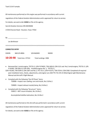 Took S.O.A.P.sample.
All maintenance performed on this engine was performed in accordance with current
regulations of the Federal Aviation Administration and is approved for return to service.
For details, see work order 63262 on file at this agency.
Garrett Aviation Services CRS XB1R606K
17250 Chanute Road - Houston, Texas 77032
By: _______________________
Les Berkheiser
++++++++++++++++++++++++++++++++++++++++++++++++++++++++++++++++++++++
CORRECTED ENTRY
EXXON BAE125-800A S/N NA04XX NXXXX
10-20-98 Total time: 3774.0 Total Landings: 2406
 Removed No.1 rental engine, TFE731-5, S/N P-97402C, TSN 1826.0, CSN 1151 and No.2 rental engine, TFE731-5, S/N
P-91403, TSN 2851.0, CSN 1991. Installed engines No. 1, TFE731-5,
S/N P-91363, TSN 3594.4, CSN 2307 and No.2, TFE 731-5, S/N P-91371, TSN 3724.4, CSN 2360. Completed all required
post installation tests, checks, adjustments, and engine runs IAW TFE 731-5R-1H Allied-Signal Light Maintenance
Manual and Aircraft’s Flight Manual.
 Complied with the following "Out Of Phase" items:
720008 = Inspect rear cowling, core and nozzle, No.1 & No.2.
720009 = Inspect exhaust nozzle/clamp, No.1 & No.2.
 Complied with the following "Structural " items:
530017 = NDT mount brackets, No.1 & No.2.
Accomplished teleflex lubrication, No.1 & No.2
All maintenance performed on this Aircraft was performed in accordance with current
regulations of the Federal Aviation Administration and is approved for return to service.
For details, see work order 63262 on file at this agency.
 