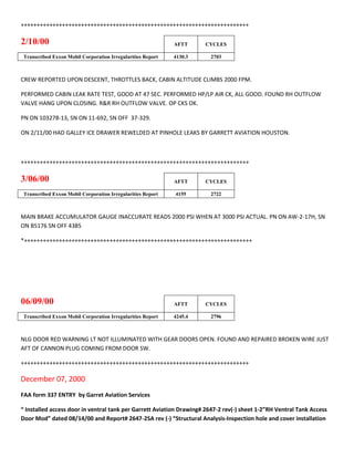 ++++++++++++++++++++++++++++++++++++++++++++++++++++++++++++++++++++++++
2/10/00 AFTT CYCLES
Transcribed Exxon Mobil Corporation Irregularities Report 4130.3 2703
CREW REPORTED UPON DESCENT, THROTTLES BACK, CABIN ALTITUDE CLIMBS 2000 FPM.
PERFORMED CABIN LEAK RATE TEST, GOOD AT 47 SEC. PERFORMED HP/LP AIR CK, ALL GOOD. FOUND RH OUTFLOW
VALVE HANG UPON CLOSING. R&R RH OUTFLOW VALVE. OP CKS OK.
PN ON 103278-13, SN ON 11-692, SN OFF 37-329.
ON 2/11/00 HAD GALLEY ICE DRAWER REWELDED AT PINHOLE LEAKS BY GARRETT AVIATION HOUSTON.
++++++++++++++++++++++++++++++++++++++++++++++++++++++++++++++++++++++++
3/06/00 AFTT CYCLES
Transcribed Exxon Mobil Corporation Irregularities Report 4155 2722
MAIN BRAKE ACCUMULATOR GAUGE INACCURATE READS 2000 PSI WHEN AT 3000 PSI ACTUAL. PN ON AW-2-17H, SN
ON B5176 SN OFF 4385
*++++++++++++++++++++++++++++++++++++++++++++++++++++++++++++++++++++++++
06/09/00 AFTT CYCLES
Transcribed Exxon Mobil Corporation Irregularities Report 4245.4 2796
NLG DOOR RED WARNING LT NOT ILLUMINATED WITH GEAR DOORS OPEN. FOUND AND REPAIRED BROKEN WIRE JUST
AFT OF CANNON PLUG COMING FROM DOOR SW.
++++++++++++++++++++++++++++++++++++++++++++++++++++++++++++++++++++++++
December 07, 2000
FAA form 337 ENTRY by Garret Aviation Services
“ Installed access door in ventral tank per Garrett Aviation Drawing# 2647-2 rev(-) sheet 1-2”RH Ventral Tank Access
Door Mod” dated 08/14/00 and Report# 2647-2SA rev (-) “Structural Analysis-Inspection hole and cover installation
 