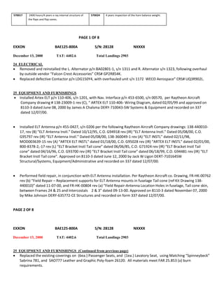 570017 2400 hours/4 years x-ray internal structure of
the flaps and flap vanes.
570024 4 years inspection of the horn balance weight.
PAGE 1 OF 8
EXXON BAE125-800A S/N: 28128 NXXXX
December 13, 2000 TAT: 4402.6 Total Landings 2903
24 ELECTRICAL
 Removed and reinstalled the L. Alternator p/n BA02801-1, s/n 1311 and R. Alternator s/n 1323, following overhaul
by outside vendor “Falcon Crest Accessories” CRS# GP2R854K.
 Replaced defective Contactor p/n LDG150Y4, with overhauled unit s/n 1172 WECO Aerospace” CRS# UQ3R902L.
25 EQUIPMENT AND FURNISHINGS
 Installed Artex ELT p/n 110-406, s/n 1201, with Nav. Interface p/n 453-6500, s/n 00570, per Raytheon Aircraft
Company drawing # 138-23009-1 rev (C), “ ARTEX ELT 110-406- Wiring Diagram, dated 02/05/99 and approved on
8110-3 dated June 08, 2000 by James A Chalsma DERY-710043-SW Systems & Equipment and recorded on 337
dated 12/07/00.
 Installed ELT Antenna p/n 455-0427, s/n 0206 per the following Raytheon Aircraft Company drawings: 138-440010-
17, rev (B) “ELT Antenna Instl.” Dated 10/12/95, C.O. G94918 rev (IR) “ELT Antenna Instl.” Dated 05/08/00, C.O.
G95797 rev (IR) “ELT Antenna Instl.” Dated 05/08/00, 138-360049-1 rev (A) “ELT INSTL” dated 02/11/98,
MOD003639-15 rev (A) “ARTEX ELT INSTL” dated 01/18/00, C.O. G95028 rev (IR) “ARTEX ELT INSTL” dated 02/01/00,
800-8378-2,-17 rev (L) “ELT Bracket Instl Tail cone” dated 06/06/85, C.O. G71924 rev (IR) “ELT Bracket Instl Tail
cone” dated 04/16/96, C.O. G93700 rev (IR) “ELT Bracket Instl Tail cone” dated 06/18/99, C.O. G94481 rev (IR) “ELT
Bracket Instl Tail cone”. Approved on 8110-3 dated June 12, 2000 by Jack W Ligon DERT-710164SW
Structural/Systems, Equipment/Administrative and recorded on 337 dated 12/07/00.
 Performed field repair, in conjunction with ELT Antenna installation. Per Raytheon Aircraft co. Drawing, FR-HK-00762
rev (b) “Field Repair – Replacement supports for ELT Antenna mounts in fuselage Tail cone (ref Kit Drawing 138-
440010)” dated 11-07-00, and FR-HK-00804 rev (a) “Field Repair-Antenna Location Holes in fuselage, Tail cone skin,
between Frames 24 & 25 and Intercostals 2 & 3” dated 09-13-00. Approved on 8110-3 dated November 07, 2000
by Mike Johnson DERY-635772-CE Structures and recorded on form 337 dated 12/07/00.
PAGE 2 OF 8
EXXON BAE125-800A S/N: 28128 NXXXX
December 13, 2000 TAT: 4402.6 Total Landings 2903
25 EQUIPMENT AND FURNISHINGS (Continued from previous page)
 Replaced the existing coverings on (6ea.) Passenger Seats, and (1ea.) Lavatory Seat, using Matching “Spinneybeck”
Sabrina 781, and SAO777 Leather and Graphic Poly-foam 26120. All materials meet FAR 25.853 (a) burn
requirements.
 