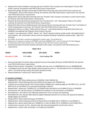  Replaced the Interior Headliner Covering, with new “Ensolite” foam insulation and “Spinneybeck” Arizona 1037
leather covering. All materials meet FAR 25.853 (a) burn requirements.
 Replaced Passenger Window and Emergency Hatch Panels Coverings, with new Ensolite Foam Insulation and
“Spinneybeck”, Arizona 1037 Leather covering. All materials meet FAR 25.853 (a) burn requirements. All materials
meet FAR 25.853 (a) burn requirements.
 Replaced the interior Side Panel Coverings with new “Ensolite” foam insulation and leather to match interior décor.
All materials meet FAR 25.853 (a) burn requirements.
 Replaced all Accent Band Panel Coverings with new “Ensolite Foam”, and “Spinneybeck” Sabrina 777 Leather
covering. All materials meet FAR 25.853 (a) burn requirements.
 Replaced the Rear Pressure Bulkhead panel covering and Valance coverings with new “Ensolite Foam” and leather to
match existing patterns and colors. All materials meet FAR 25.853 (a) burn requirements.
 Replaced the Veneer on Galley “Coffee Canister Close-out “ and existing Cabinetry using White Oak Veneer p/n
GAH00323 and applying Flex Polyester Flame resistant Top Coat.
 Installed “ new replacement “Coffee” “Water” and “Decaf” placards made by outside vendor. Reinstalled interior
seat hardware, rails, seat buckles, latches, buttons and plates following re-plating by outside vendor, “High Tech
Finishing”.
 Re-webbed all seat belts as required accomplished by outside vendor “Aircraft Belts Inc.”.
 Replaced worn Grospoint covering p/n GPFR0091 and Taupe GPFR0091 (#91), in the Forward and Aft Cabin Baggage
Compartments and Lavatory Storage Areas. All materials meet FAR 25.853 (a) burn requirements.
 Recovered the Main Entry Door Handrail with Sabrina 781 Leather. All materials meet FAR 25.853 (a) burn
requirements.
PAGE 3 OF 8
EXXON BAE125-800A S/N: 28128 NXXXX
December 13, 2000 TAT: 4402.6 Total Landings 2903
 Recovered the Main Entry Door Steps using Burl Structure Flooring No.20 Brown, D/L45972/81199. All materials
meet FAR 25.853 (a) burn requirements.
 Replaced Stereo System “Subwoofers” p/n C6508, with new units s/n 109060500-037 and s/n 109300600-044.
 Investigated report that the Cabin Speaker System would not come on. Found problem to be an improperly wired
switch. Corrected wiring to switch and system worked normally.
 Replaced defective “Lavatory Call” Switch p/n 90E.
27 FLIGHT CONTROLS
 Replaced the L. & R. Aileron Bellcranks p/n 25-8CW23-1A & 25-8CW23-2A.
Replaced the R. Aileron Bearings (2ea.) p/n SL4421-05 and Spacers p/n 258CW23-2A.
 Treated minor corrosion found in the R. Aileron Balance Weight area, replacing angle p/n S25-8WG-121-2, p/n S25-
8WG-123-4, p/n S25-8WG-127-4, priming and painting as required.
 Replaced the L. Aileron p/n. 25-8WG1/117, s/n DHB159 with new Aileron p/n 25-8WG111-61A, s/n DHB1045.
 Removed the Trim Tab from Aileron s/n DHB159 and installed it on the new Aileron s/n DHB1045.
 Reinstalled the L. & R. Aileron Tips following treatment for minor corrosion and repainting.
 Reinstalled the L.& R. Elevator Mass Balance weights following treatment for corrosion and replaced the Balance
Weight Spigots p/n 257E157.
 Replaced the R. Aileron Idler Bushing p/n 25-8CWT1-1.
 Replaced the R. Aileron Outboard and Center Attach Bolts p/n SL4018-524-47, 25WG175-1 and 25WG45-3.
 Replaced the L Aileron Attach Bolts p/n’s 258WG175-1, (2ea.) 25-8WG-179-1, 25-8WG45-3 and 25-8WG-505-1.
 Treated minor corrosion on the L. Elevator Inbd. Spar Cap and repainted to aircraft color scheme.
 Replaced the L. Aileron Inbd. and Outbd. Trim Pulleys p/n AS103I557.
 