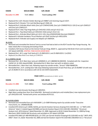 PAGE 4 OF 8
EXXON BAE125-800A S/N: 28128 NXXXX
December 13, 2000 TAT: 4402.6 Total Landings 2903
 Replaced the L.& R. Elevator Outbd. Bearings p/n N8867 and retaining ring p/n A31Y.
 Replaced the R. Elevator Trim Jack Rod Bearing p/n CM4L-6E.
 Replaced the R. Airbrake Attach bolts (2ea.) p/n 25WS4253AB, (1ea.) p/n 25WB297A111-12G (2 ea.) p/n 25WS117
and (1ea.) p/n 25WS1117.
 Replaced the R. Inbd. Flap Hinge Bolts p/n DHS1432-15GG and p/n A112-12J.
 Replaced the L. Flap Attach Bolts p/n DHS1432-15GG and p/n A112-12J.
 Replaced the L. Airbrake Attach Bolts p/n A111-12G, (2ea.)2SWS42S3AB (2ea.)and 2SWB297.
 Replaced R. Airbrake hardware Thrust Washers p/n Du07 and Nut p/n AIR111076.
 Replaced the R. Airbrake Jack Supply Line Adapter p/n AS8592A.
28 FUEL
 Removed and reinstalled the Ventral Tank to correct fuel leak at bolt on the R/H Transfer Pipe Flange Housing. No
leaks noted after re-torquing and sealing of bolt.
 Installed a R/H Access Panel on the Ventral Tank per Drwg. #2647-2 , approved by FAA 8110-3 form and recorded on
337 dated 12/07/00. VENTRAL TANK ACCESS DOOR MOD
 Replaced the L. & R. surge Tank Seals p/n’s 25-8WS1023-1 and 25-8WS1023-2. (nr/032)
 Replaced (3ea.)Man Hole Cover Seals p/n 25WS219.
32 LANDING GEAR
 Removed the L. & R. Main Gear Jacks p/n AIR48503-4, s/n’s 8800820 & 8303594. Complied with the Inspection
I/A/W S.B. 32-3391 dated 8/2000. Reinstalled the R. Main Gear Jack with no defects noted.
 Reinstalled the L. Main Gear Jack, following repairs by outside vendor, “Arnoni” CRS# Y8AR872N.
 Reinstalled the L. & R. Landing Gear Side stays following replacement of Jack Pivot Assy. p/n 25-8UM87-1A with new
p/n 25-8UM173-1A in accordance with S.B 32-233-3597A dated 8/95.
PAGE 5 OF 8 (corrected entry 12-28-00 – by S.D.)
EXXON BAE125-800A S/N: 28128 NXXXX
December 13, 2000 TAT: 4402.6 Total Landings 2903
 Installed new Jack Actuator Bushings p/n ARD2922,
 Right Main Landing Gear Door Strut failed NDI. Removed corroded pins and installed (6ea.) new replacement pins
p/n DHS1293-6-90. Painted with primer and JetGlow #570-521.
34 NAVIGATION
 Removed and reinstalled Gyro p/n H341AGM-1, s/n 5689 following repairs by outside vendor “Executive
Instruments, Inc. CRS#XN1R618K.
 Installed AFIS Antenna p/n 16040, N/S/N, per Garrett Aviation Services drawing # 43-2103-001 rev (-) “INSTL AFIS
Antenna” sheet 1-5 dated August 02/2000 and Garrett Aviation Report # 43-2103-001-2581XXSA “ Structural
Analysis Instl.-AFIS Antenna” dated November 15, 2000. Approved on 8110-3 dated November 15, 2000 by Parag
Merchant, DERY-510250-SW Structures and recorded on 337 dated 12/07/00.
 Installed AFIS DMU p/n 400-045500-0210, s/n 2707, per Garrett Aviation Drawing # 43-2103-002 rev (b) “ INSTL-AFIS
DMU” sheet 1-6, dated November 03, 2000 and Garrett Aviation report # 43-2103-002-2581XXSA rev (-) “Structural
 