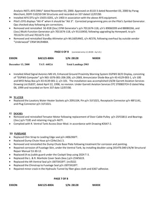 Analysis INSTL-AFIS DMU” dated November 03, 2000. Approved on 8110-3 dated November 03, 2000 by Parag
Merchant, DERY-510250-SW Structures and recorded on 337 dated 12/07/00.
 Installed AFIS DTU p/n 15655-0201, s/n 1403 in association with the above AFIS equipment.
 Pilot’s EFIS displays “Att 4” when it should be “Att 3”. Corrected programming pins on the Pilot’s Symbol Generator.
Ops checked okay following pin corrections.
 Removed and reinstalled SG-818 (2ea.) SYM Generator’s p/n 7011674-118, s/n’s 89060399 and 88080266, and
(1ea.) Multi-Function Generator p/n 7011674-118, s/n 91110450, following upgrading by Honeywell, to p/n
7011674-119 and 7011675-119.
 Removed and reinstalled Standby Altimeter p/n WL1605AM2, s/n AE576, following overhaul by outside vendor
“Underwood” CRS# SN1R486K.
PAGE 6 OF 8 (corrected entry 12-28-00 – by S.D.)
EXXON BAE125-800A S/N: 28128 NXXXX
December 13, 2000 TAT: 4402.6 Total Landings 2903
 Installed Allied Signal Avionics MK-VII, Enhanced Ground Proximity Warning System EGPWS W/O Display, consisting
of “EGPWS Computer” p/n 965-1076-001-206-206, s/n 2069, Annunciator Diode Box p/n 43-4129-003-1, s/n 100
and MFD Relay Box p/n 43-4139-001-2, s/n 101. The installation was accomplished I/A/W Garrett Aviation Services
Drawing List DL837, dated April 22, 1998, no revision. Under Garrett Aviation Services STC ST00837CH-D dated May
06, 1999 and recorded on form 337 date 12/07/00.
38 WATER
 Replaced the Lavatory Water Heater Sockets p/n 2091104, Pin p/n 31F1021, Receptacle Connector p/n 48F1141,
and Plug Connector p/n 31F1021.
52 DOORS
 Removed and reinstalled Tensator Motor following replacement of Door Cable Pulley p/n 25FC6811 and Bearings
(2ea.) p/n T10E and retaining ring p/n A67Y.
 Complied with R. Ventral Tank Access Door Mod. In accordance with Drawing #2647-2.
53 FUSELAGE
 Replaced Chin Strap to Leading Edge seal p/n J4062X6FT.
 Replaced Dump Chute Hose p/n CD4x13x1.5.
 Removed and reinstalled the Dump Chute Base Plate following treatment for corrosion and painting.
 Repaired corrosion of Fuselage Skin, under the Ventral Tank, by installing doubler using 2014T6.040 I/A/W Structural
Repair Manual 53-30-12.
 Replaced (4 ea.)cable guard under the Cockpit Step using 2024 T-3.
 Replaced the L. & R. Manhole Cover Seals (6ea.) p/n 25WS619.
 Replaced the Aft Ventral Seal p/n J3073X10FT. (nr/022)
 Replaced the Chinstrap to Fuselage Seal p/n J3073X10FT.
 Repaired minor crack in the Hydraulic Tunnel by fiber glass cloth and 6367 adhesive.
PAGE 7 OF 8
EXXON BAE125-800A S/N: 28128 NXXXX
 