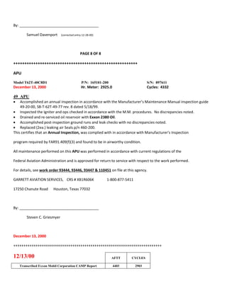By: _______________________________________
Samuel Davenport (corrected entry 12-28-00)
PAGE 8 OF 8
++++++++++++++++++++++++++++++++++++++++++++++++++++++++
APU
Model T62T-40C8D1 P/N: 165101-200 S/N: 897611
December 13, 2000 Hr. Meter: 2925.0 Cycles: 4332
49 APU
 Accomplished an annual inspection in accordance with the Manufacturer’s Maintenance Manual inspection guide
49-20-00, SB-T-62T-49-77 rev. 8 dated 5/18/99.
 Inspected the Igniter and ops checked in accordance with the M.M. procedures. No discrepancies noted.
 Drained and re-serviced oil reservoir with Exxon 2380 Oil.
 Accomplished post-inspection ground runs and leak checks with no discrepancies noted.
 Replaced (2ea.) leaking air Seals p/n 460-200.
This certifies that an Annual Inspection, was complied with in accordance with Manufacturer’s Inspection
program required by FAR91.409(f)(3) and found to be in airworthy condition.
All maintenance performed on this APU was performed in accordance with current regulations of the
Federal Aviation Administration and is approved for return to service with respect to the work performed.
For details, see work order 93444, 93446, 93447 & 110451 on file at this agency.
GARRETT AVIATION SERVICES, CRS # XB1R606K 1-800-877-5411
17250 Chanute Road Houston, Texas 77032
By: _______________________________________
Steven C. Griesmyer
December 13, 2000
+++++++++++++++++++++++++++++++++++++++++++++++++++++++++++++++++++++++++
12/13/00 AFTT CYCLES
Transcribed Exxon Mobil Corporation CAMP Report 4403 2903
 