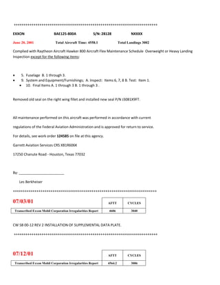 +++++++++++++++++++++++++++++++++++++++++++++++++++++++++++++++++++++++++
EXXON BAE125-800A S/N: 28128 NXXXX
June 20, 2001 Total Aircraft Time: 4558.1 Total Landings 3002
Complied with Raytheon Aircraft Hawker 800 Aircraft Flex Maintenance Schedule Overweight or Heavy Landing
Inspection except for the following items:
 5. Fuselage B. 1 through 3.
 9. System and Equipment/Furnishings; A. Inspect: Items 6, 7, 8 B. Test: Item 1.
 10. Final Items A. 1 through 3 B. 1 through 3 .
Removed old seal on the right wing fillet and installed new seal P/N J3081X9FT.
All maintenance performed on this aircraft was performed in accordance with current
regulations of the Federal Aviation Administration and is approved for return to service.
For details, see work order 124585 on file at this agency.
Garrett Aviation Services CRS XB1R606K
17250 Chanute Road - Houston, Texas 77032
By: _______________________
Les Berkheiser
+++++++++++++++++++++++++++++++++++++++++++++++++++++++++++++++++++++++++
07/03/01 AFTT CYCLES
Transcribed Exxon Mobil Corporation Irregularities Report 4606 3040
CW SB 00-12 REV 2 INSTALLATION OF SUPPLEMENTAL DATA PLATE.
+++++++++++++++++++++++++++++++++++++++++++++++++++++++++++++++++++++++++
07/12/01 AFTT CYCLES
Transcribed Exxon Mobil Corporation Irregularities Report 4564.2 3006
 