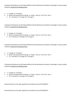 Complied with Raytheon Aircraft Hawker 800 Aircraft Flex Maintenance Schedule Overweight or Heavy Landing
Inspection except for the following items:
 5. Fuselage B. 1 through 3.
 9. System and Equipment/Furnishings; A. Inspect: Items 6, 7, 8 B. Test: Item 1.
 10. Final Items A. 1 through 3 B. 1 through 3 .
Complied with Raytheon Aircraft Hawker 800 Aircraft Flex Maintenance Schedule Overweight or Heavy Landing
Inspection except for the following items:
 5. Fuselage B. 1 through 3.
 9. System and Equipment/Furnishings; A. Inspect: Items 6, 7, 8 B. Test: Item 1.
 10. Final Items A. 1 through 3 B. 1 through 3 .
Complied with Raytheon Aircraft Hawker 800 Aircraft Flex Maintenance Schedule Overweight or Heavy Landing
Inspection except for the following items:
 5. Fuselage B. 1 through 3.
 9. System and Equipment/Furnishings; A. Inspect: Items 6, 7, 8 B. Test: Item 1.
 10. Final Items A. 1 through 3 B. 1 through 3 .
Complied with Raytheon Aircraft Hawker 800 Aircraft Flex Maintenance Schedule Overweight or Heavy Landing
Inspection except for the following items:
 5. Fuselage B. 1 through 3.
 9. System and Equipment/Furnishings; A. Inspect: Items 6, 7, 8 B. Test: Item 1.
 10. Final Items A. 1 through 3 B. 1 through 3 .
Removed old seal on the right wing fillet and installed new seal P/N J3081X9FT.
Removed old seal on the right wing fillet and installed new seal P/N J3081X9FT.
 
