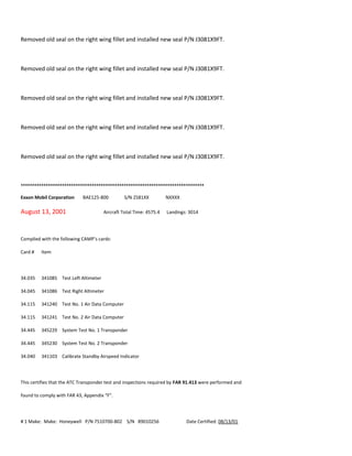 Removed old seal on the right wing fillet and installed new seal P/N J3081X9FT.
Removed old seal on the right wing fillet and installed new seal P/N J3081X9FT.
Removed old seal on the right wing fillet and installed new seal P/N J3081X9FT.
Removed old seal on the right wing fillet and installed new seal P/N J3081X9FT.
Removed old seal on the right wing fillet and installed new seal P/N J3081X9FT.
++++++++++++++++++++++++++++++++++++++++++++++++++++++++++++++++++++++++++++++++
Exxon Mobil Corporation BAE125-800 S/N 2581XX NXXXX
August 13, 2001 Aircraft Total Time: 4575.4 Landings: 3014
Complied with the following CAMP’s cards:
Card # Item
34.035 341085 Test Left Altimeter
34.045 341086 Test Right Altimeter
34.115 341240 Test No. 1 Air Data Computer
34.115 341241 Test No. 2 Air Data Computer
34.445 345229 System Test No. 1 Transponder
34.445 345230 System Test No. 2 Transponder
34.040 341103 Calibrate Standby Airspeed Indicator
This certifies that the ATC Transponder test and inspections required by FAR 91.413 were performed and
found to comply with FAR 43, Appendix “F”.
# 1 Make: Make: Honeywell P/N 7510700-802 S/N 89010256 Date Certified: 08/13/01
 
