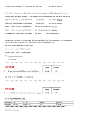 # 2 Make: Make: Honeywell P/N 7510700-802 S/N 88070149 Date Certified: 08/13/01
This certifies that the altimeter and pitot/static test and inspections required by FAR 91.411 were performed and
found to comply with FAR 43, Appendix “E”. The altimeters and pitot/static’s systems have been tested to 50,00 feet.
#1 Altimeter Make: Honeywell P/N 4016341-906 S/N: 87044536 Date Certified: 08/13/01
#2 Altimeter Make: Honeywell P/N 4016341-906 S/N: 88125262 Date Certified: 08/13/01
#1 ADC Make: Honeywell P/N 7000700-968 S/N: 88112967Date Certified: 08/13/01
#2 ADC Make: Honeywell P/N 7000700-968 S/N: 89013060Date Certified: 08/13/01
Standby Alt Make: Smiths Ind. P/N WL1605AM2 S/N: AE576 Date Certified: 08/13/01
All maintenance performed on this aircraft was performed in accordance with current regulations of the Federal Aviation
Administration and is approved for return to service with respect to the work performed.
For details, see W/O #127525 on file at this agency.
Garrett Aviation Services, 17250 Chanute Road
Houston, Texas 770327 CRS # XB1R606K
By: _____________________
Les Berkheiser
+++++++++++++++++++++++++++++++++++++++++++++++++++++++++++++++++++++++++
09/01/01 AFTT CYCLES
Transcribed Exxon Mobil Corporation CAMP Report 4606.2 3031
AD 2001-15-17 FOUND NA BY AC MODEL.
+++++++++++++++++++++++++++++++++++++++++++++++++++++++++++++++++++++++++
09/26/01 AFTT CYCLES
Transcribed Exxon Mobil Corporation Irregularity Report 4606.2 3031
LH #6 FUEL PROBE REPLACED.
DESCRIPTION PN ON SN ON SN OFF
FUEL QTY PROBE 0204KTU6 5329 TU9877
+++++++++++++++++++++++++++++++++++++++++++++++++++++++++++++++++++++++++
Exxon Mobil Corporation
 