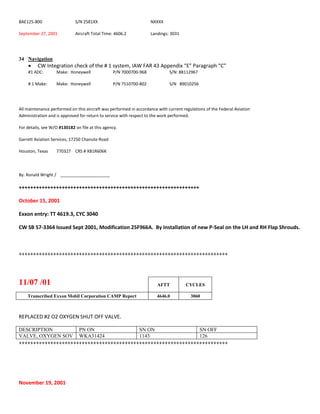 BAE125-800 S/N 2581XX NXXXX
September 27, 2001 Aircraft Total Time: 4606.2 Landings: 3031
34 Navigation
 CW Integration check of the # 1 system, IAW FAR 43 Appendix “E” Paragraph “C”
#1 ADC: Make: Honeywell P/N 7000700-968 S/N: 88112967
# 1 Make: Make: Honeywell P/N 7510700-802 S/N 89010256
All maintenance performed on this aircraft was performed in accordance with current regulations of the Federal Aviation
Administration and is approved for return to service with respect to the work performed.
For details, see W/O #130182 on file at this agency.
Garrett Aviation Services, 17250 Chanute Road
Houston, Texas 770327 CRS # XB1R606K
By: Ronald Wright / _____________________
+++++++++++++++++++++++++++++++++++++++++++++++++++++++++++++++
October 15, 2001
Exxon entry: TT 4619.3, CYC 3040
CW SB 57-3364 Issued Sept 2001, Modification 25F966A. By Installation of new P-Seal on the LH and RH Flap Shrouds.
+++++++++++++++++++++++++++++++++++++++++++++++++++++++++++++++++++++++++
11/07 /01 AFTT CYCLES
Transcribed Exxon Mobil Corporation CAMP Report 4646.0 3060
REPLACED #2 O2 OXYGEN SHUT OFF VALVE.
DESCRIPTION PN ON SN ON SN OFF
VALVE, OXYGEN SOV WKA31424 1143 126
+++++++++++++++++++++++++++++++++++++++++++++++++++++++++++++++++++++++++
November 19, 2001
 