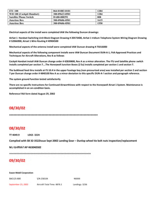 ITU 100 064-01083-0101 1284
WH 100 (Cockpit Handset) 300-09623-0501 1284
Satellite Phone Switch DA80-000291 008
Junction Box 300-09606-0501 1615
Junction Box 300-09606-0501 1550
Electrical aspects of the install were completed IAW the following Duncan drawings:
AirSat 1 Handset Switching Unit Block Diagram Drawing # 20573400, AirSat 1 Iridium Telephone System Wiring Diagram Drawing
# 52066900, Airsat 1 Wire Routing # 49904500
Mechanical aspects of the antenna install were completed IAW Duncan drawing # 75016000
Mechanical aspects of the following component installs were IAW Duncan Document DUN-A-1, FAA Approved Practices and
Techniques for Aircraft Alterations, Rev 8 as follows
Cockpit Handset install IAW Duncan change order # 42839800, Rev A as a minor alteration. The ITU and Satellite phone switch
installs completed per section 7….The Honeywell Junction Boxes (2 Ea) installs completed per section 1 and section 7.
The bulkhead feed thru installs at FS 10.4 in the upper fuselage bay (non-pressurized area) was installed per section 2 and section
7 per Duncan change order # 4840100 Rev A as a minor deviation to this specific DUN-A-! section and paragraph reference.
The system ground function tested satisfactorily
There are no specific Instructions for Continued Airworthiness with respect to the Honeywell Airsat 1 System. Maintenance is
accomplished in an on-condition basis.
Reference FAA form dated August 29, 2002
08/30/02
+++++++++++++++++++++++++++++++++++++++++++++++++++++++++++++++
08/30/02
TT 4049.9 LDGS 3224
Complied with SB 32-3522Issue Sept 2002 Landing Gear – Dunlop wheel tie bolt nuts inspection/replacement
M.J Griffith? AP 463040582
+++++++++++++++++++++++++++++++++++++++++++++++++++++++++++++++++++++++
09/30/02
Exxon Mobil Corporation
BAE125-800 S/N 2581XX NXXXX
September 23, 2002 Aircraft Total Time: 4876.1 Landings: 3236
 